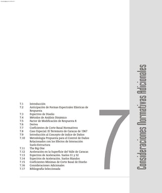 7.1 Introducción
7.2 Anticipación de Formas Espectrales Elásticas de
Respuesta
7.3 Espectros de Diseño
7.4 Métodos de Análisis Dinámico
7.5 Factor de Modificación de Respuesta R
7.6 Deriva
7.7 Coeficientes de Corte Basal Normativos
7.8 Caso Especial: El Terremoto de Caracas de 1967
7.9 Introducción al Concepto de índice de Daños
7.10 Metodología Propuesta para el Control de Daños
Relacionados con los Efectos de Interacción
Suelo-Estructura
7.11 The Big One
7.12 Aceleración en la Superficie del Valle de Caracas
7.13 Espectros de Aceleración. Suelos S1 y S2
7.14 Espectros de Aceleración. Suelos Blandos
7.15 Coeficientes Mínimas de Corte Basal de Diseño
7.16 Consideraciones Adicionales
7.17 Bibliografía Seleccionada
7Consideraciones
Normativas
Adicionales
almanperez@gmail.com 26 Mar 2017
 
