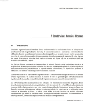 VULNERABILIDAD SÍSMICA 7-3
7 ConsideracionesNormativasAdicionales
7.1 INTRODUCCIÓN
Uno de los objetivos fundamentales del diseño sismorresistente de edificaciones radica en anticipar con
acierto el nivel y la magnitud de las fuerzas y de los desplazamientos a los que va a ser sometida una
edificación durante la acción de un terremoto. En otras palabras, se necesita conocer cual es la demanda
con el fin de proveer la capacidad resistente requerida. Sin embargo, ya que la magnitud de estas fuerzas
no puede determinarse con exactitud, deben estimarse en forma tal que el producto final sea
económicamenteviableyseguro.
Las fuerzas sísmicas en una estructura dependen de muchos factores, entre los que cabe destacar la
magnitud del terremoto, su duración, distancia a la falla, las características geotécnicas del sitio y el tipo
de sistema estructural para resistirlas. El tipo de material constructivo, y la importancia y uso de la
edificaciónsontambiénvariablesqueintervienenenlaecuación.
La determinación de las fuerzas sísmicas puede llevarse a cabo mediante dos tipos de análisis: el método
estático equivalente y el análisis dinámico. El primero de ellos es apropiado para estructuras que son
regulares,esdecir,aquellascuyadistribuciónderigidecesymasasesrazonablementeuniforme.
Las estructuras que no calzan dentro de esta categoría son denominadas estructuras irregulares. Estas
irregularidades incluyen variaciones significativas entre los varios niveles de la edificación, tanto de masa
como de rigidez. Las estructuras con estas características violan las hipótesis en las que se basan las
fórmulas empíricas utilizadas en el método estático equivalente. En consecuencia, su utilización puede
conducir a resultados erróneos. En estos casos deben utilizarse métodos de análisis dinámico
tridimensional que permitan tomar en cuenta las irregularidades de la estructura así como también el
amortiguamiento,lasfrecuenciasylasdeformadasmodalescorrespondientes.
CONSIDERACIONES NORMATIVAS ADICIONALES
almanperez@gmail.com 26 Mar 2017
 