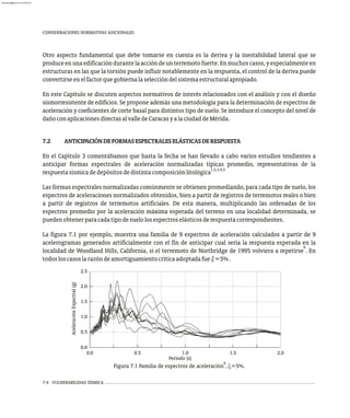 7-4 VULNERABILIDAD SÍSMICA
CONSIDERACIONES NORMATIVAS ADICIONALES
Otro aspecto fundamental que debe tomarse en cuenta es la deriva y la inestabilidad lateral que se
produceenunaedificacióndurantelaaccióndeunterremotofuerte.Enmuchoscasos,yespecialmenteen
estructuras en las que la torsión puede influir notablemente en la respuesta, el control de la deriva puede
convertirseenelfactorquegobiernalaseleccióndelsistemaestructuralapropiado.
En este Capítulo se discuten aspectos normativos de interés relacionados con el análisis y con el diseño
sismorresistente de edificios. Se propone además una metodología para la determinación de espectros de
aceleración y coeficientes de corte basal para distintos tipo de suelo. Se introduce el concepto del nivel de
dañoconaplicacionesdirectasalvalledeCaracasyalaciudaddeMérida.
7.2 ANTICIPACIÓNDEFORMASESPECTRALESELÁSTICASDERESPUESTA
En el Capítulo 3 comentábamos que hasta la fecha se han llevado a cabo varios estudios tendientes a
anticipar formas espectrales de aceleración normalizadas típicas promedio, representativas de la
1,2,3,4,5
respuestasísmicadedepósitosdedistintacomposiciónlitológica
Las formas espectrales normalizadas comúnmente se obtienen promediando, para cada tipo de suelo, los
espectros de aceleraciones normalizados obtenidos, bien a partir de registros de terremotos reales o bien
a partir de registros de terremotos artificiales. De esta manera, multiplicando las ordenadas de los
espectros promedio por la aceleración máxima esperada del terreno en una localidad determinada, se
puedenobtenerparacadatipodesuelolosespectroselásticosderespuestacorrespondientes.
La figura 7.1 por ejemplo, muestra una familia de 9 espectros de aceleración calculados a partir de 9
acelerogramas generados artificialmente con el fin de anticipar cual sería la respuesta esperada en la
6
localidad de Woodland Hills, California, si el terremoto de Northridge de 1995 volviera a repetirse . En
todosloscasoslarazóndeamortiguamientocríticaadoptadafue x=5%.
0.5
0.0
0.0
1.0
1.5
2.0
2.5
0.5 1.0 1.5 2.0
Período (s)
Aceleración
Espectral
(g)
6
Figura 7.1 Familia de espectros de aceleración ,x=5%.
almanperez@gmail.com 26 Mar 2017
 