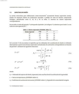 7-6 VULNERABILIDAD SÍSMICA
7.3 ESPECTROSDEDISEÑO
7
La norma venezolana para edificaciones sismo-rresistentes recomienda formas espectrales norma-
lizadas de respuesta elástica de aceleración asociadas a perfiles de suelo de distinta composición
litológica, identificados como S1, S2, S3 y S4. La tabla 7.1 muestra los valores espectrales
correspondientes.
En esa tabla, el valor del período T* corresponde al período T de la figura 7.3, mientras que el valor T es en
2 1
todosloscasosiguala0,25T*.
CONSIDERACIONES NORMATIVAS ADICIONALES
En la sección 7.2 de esa norma se especifica que las ordenadas de la aceleración de diseño se obtienen
directamente a partir de las formas espectrales normalizadas de aceleración correspondientes en función
delperíodoT,mediantelassiguientesrelaciones:
(7-1)
(7-2)
(7-3)
donde:
A =Ordenadadelespectrodediseño,expresadacomounafraccióndelaaceleracióndelagravedad.
d
a =Factordeimportancia,(COVENIN:tabla6.1).
A =Coeficientedeaceleraciónhorizontal,(COVENIN:tabla4.1).Dependedelasismicidaddelaregión.
0
Tabla 7.1 Valores espectrales (COVENIN: Tabla 7.1)
Forma espectral T*(s) b p
S1 0,4 2,4 1,0
S2 0,7 2,6 1,0
S3 1,0 2,8 1,0
S4 1,3 3,0 0,8
almanperez@gmail.com 26 Mar 2017
 