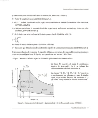 0,25
VULNERABILIDAD SÍSMICA 7-7
CONSIDERACIONES NORMATIVAS ADICIONALES
j=Factordecorreccióndelcoeficientedeaceleración,(COVENIN:tabla5.1).
b=Factordeamplitudespectral,(COVENIN:tabla7.1).
T =0,25 T* Período a partir del cual los espectros normalizados de aceleración tienen un valor constante,
0
(COVENIN:tabla7.1).
T*= Máximo período en el intervalo donde los espectros de aceleración normalizada tienen un valor
constante,(COVENIN:tabla7.1).
+
T ³T Períodocaracterísticodevariaciónderespuestadúctil,(COVENIN:tabla7.2).
0
R=Factordereducciónderespuesta(COVENIN:tabla6.4).
p=Exponentequedefinelaramadescendentedelespectrodeaceleraciónnormalizada,(COVENIN:tabla7.1).
El factor de reducción de respuesta R, depende del tipo de estructura, del material de construcción (acero
oconcretoarmado)ydelniveldediseñocorrespondiente,(versección7.5dellibro).
Lafigura7.4muestralaformaespectraldediseñotipificadaenlanormavenezolana.
7
Figura 7.4 Forma espectral elástica (R =1) y de diseño (R >1) tipificadas en la norma COVENIN .
La figura 7.5 muestra el mapa de zonificación
7
sísmica de Venezuela . En él se indican los
coeficientesdeaceleraciónhorizontalA .
0
Las tablas 7.2, 7.3, 7.4, 7.5, 7.6 y 7.7 muestran
respectivamente los valores j, a, nivel de diseño,
tipos estructurales, factores de reducción R y
+ 7
períodoT adoptadosenlasnormasvenezolanas .
Ad
Aceleración
Espectral
R =1
R >1
Ec. (7-1)
Ec. (7-2)
Ec. (7-3)
T T T* T
Período T (s)
0
+
a j b A0
T*
T
p
T
T0
+ (B-1)
a j b A0
a j A0
a j A0
almanperez@gmail.com 26 Mar 2017
 