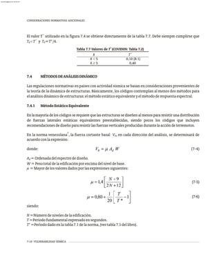 7-10 VULNERABILIDAD SÍSMICA
CONSIDERACIONES NORMATIVAS ADICIONALES
+
El valor T utilizado en la figura 7.4 se obtiene directamente de la tabla 7.7. Debe siempre cumplirse que
+
T <T y T =T*/4.
0 0
+
Tabla 7.7 Valores de T (COVENIN: Tabla 7.2)
R
+
T
R < 5 0,10 (R-1)
R ³ 5 0,40
7.4 MÉTODOSDEANÁLISISDINÁMICO
Las regulaciones normativas en países con actividad sísmica se basan en consideraciones provenientes de
la teoría de la dinámica de estructuras. Básicamente, los códigos contemplan al menos dos métodos para
elanálisisdinámicodeestructuras:elmétodoestáticoequivalenteyelmétododerespuestaespectral.
7.4.1 MétodoEstáticoEquivalente
Enlamayoríadeloscódigosserequierequelasestructurassediseñenalmenospararesistirunadistribución
de fuerzas laterales estáticas equivalentes preestablecidas, siendo pocos los códigos que incluyen
recomendacionesdediseñopararesistirlasfuerzasverticalesproducidasdurantelaaccióndeterremotos.
7
En la norma venezolana , la fuerza cortante basal V , en cada dirección del análisis, se determinará de
0
acuerdoconlaexpresión:
donde: (7-4)
A =Ordenadadelespectrodediseño.
d
W=Pesototaldelaedificaciónporencimadelniveldebase.
m=Mayordelosvaloresdadosporlasexpresionessiguientes:
(7-5)
(7-6)
siendo:
N=Númerodenivelesdelaedificación.
T=Períodofundamentalexpresadoensegundos.
T*=Períododadoenlatabla7.1delanorma,(vertabla7.1dellibro).
almanperez@gmail.com 26 Mar 2017
 