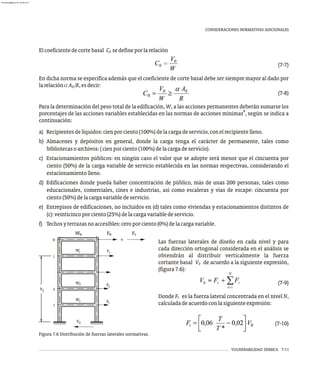 Las fuerzas laterales de diseño en cada nivel y para
cada dirección ortogonal considerada en el análisis se
obtendrán al distribuir verticalmente la fuerza
cortante basal V de acuerdo a la siguiente expresión,
0
(figura7.6):
(7-9)
Donde F es la fuerza lateral concentrada en el nivel N,
t
calculadadeacuerdoconlasiguienteexpresión:
(7-10)
VULNERABILIDAD SÍSMICA 7-11
CONSIDERACIONES NORMATIVAS ADICIONALES
Elcoeficientedecortebasal C sedefineporlarelación
0
(7-7)
En dicha norma se especifica además que el coeficiente de corte basal debe ser siempre mayor al dado por
larelaciónaA /R,esdecir:
0
(7-8)
Para la determinación del peso total de la edificación, W, a las acciones permanentes deberán sumarse los
8
porcentajes de las acciones variables establecidas en las normas de acciones mínimas , según se indica a
continuación:
a) Recipientesdelíquidos:cienporciento(100%)delacargadeservicio,conelrecipientelleno.
b) Almacenes y depósitos en general, donde la carga tenga el carácter de permanente, tales como
bibliotecasoarchivos:(cienporciento(100%)delacargadeservicio).
c) Estacionamientos públicos: en ningún caso el valor que se adopte será menor que el cincuenta por
ciento (50%) de la carga variable de servicio establecida en las normas respectivas, considerando el
estacionamientolleno.
d) Edificaciones donde pueda haber concentración de público, más de unas 200 personas, tales como
educacionales, comerciales, cines e industrias, así como escaleras y vías de escape: cincuenta por
ciento(50%)delacargavariabledeservicio.
e) Entrepisos de edificaciones, no incluidos en (d) tales como viviendas y estacionamientos distintos de
(c):veinticincoporciento(25%)delacargavariabledeservicio.
f) Techosyterrazasnoaccesibles:ceroporciento(0%)delacargavariable.
h
+
1
2
0
V
1
2
W
W
W
F
F
F
1
2
N
N N t
W F F
j
j
j j
Figura 7.6 Distribución de fuerzas laterales normativas.
almanperez@gmail.com 26 Mar 2017
 
