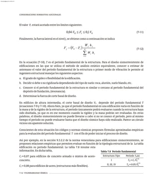 7-12 VULNERABILIDAD SÍSMICA
CONSIDERACIONES NORMATIVAS ADICIONALES
Elvalor F estaráacotadoentreloslímitessiguientes:
t
(7-11)
Finalmente,lafuerzalateralenelnivelj,seobtienecomoacontinuaciónseindica
(7-12)
En la ecuación (7-10), T es el período fundamental de la estructura. Para el diseño sismorresistente de
edificaciones en las que se utiliza el método de análisis estático equivalente, conocer o estimar de
antemano el valor del período fundamental de la estructura o primer modo de vibración le permite al
ingenieroestructuralmanejarlossiguientesaspectos:
a. Elgradoderigidezoflexibilidaddelaedificación.
b. Decidirsidebeonorigidizarladependiendodeltipodesuelo:roca,aluvión,sueloblando,etc.
c. Conocer si el período fundamental de la estructura es similar o cercano al período fundamental del
depósitodefundación,(resonancia).
d. Determinarlafuerzadecortebasaldediseño.
En edificios de altura intermedia, el corte basal de diseño V depende del período fundamental T
0
(ecuaciones 7-9 y 7-10). Ahora bien, ya que el período fundamental en una edificación varía en función de
la masa y de la rigidez de la estructura, el período únicamente podrá evaluarse cuando la estructura haya
sido diseñada, ya que es en ese momento cuando la rigidez y la masa podrán ser evaluadas. En otras
palabras, el diseño sismorresistente no puede llevarse a cabo si no se conoce el período, pero al mismo
tiempo el período no puede evaluarse hasta que el diseño sísmico haya sido realizado. Parece un círculo
viciososinaparentesolución.
Conscientes de esta situación los códigos y normas sísmicas proponen fórmulas aproximadas empíricas
paralaevaluacióndelperíodofundamental T conelfindepoderiniciarelprocesodediseño.
Así por ejemplo, en la sección 9.3.2.2 de la norma venezolana para edificaciones sismorresistentes, se
proponen relaciones empíricas que permiten evaluar en función de la tipología estructural de la La tabla
Tabla 7.8 Período fundamental
Estructura Tipo Período T (s)
a
T =C h
a t n
0.75
I
T =0.05 h
a n
0.75
II, III, IV
edificación su período fundamental. La tabla 7.8 resume esta
información.Endichatabla,
C =0,07 para edificios de concreto armado o mixtos de acero-
t
concreto.
C =0,08paraedificiosdeacero,(estructurasmásflexibles).
t
almanperez@gmail.com 26 Mar 2017
 
