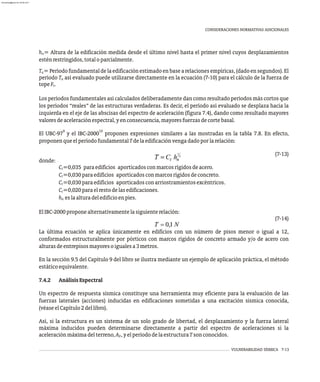 VULNERABILIDAD SÍSMICA 7-13
CONSIDERACIONES NORMATIVAS ADICIONALES
h = Altura de la edificación medida desde el último nivel hasta el primer nivel cuyos desplazamientos
n
esténrestringidos,totaloparcialmente.
T =Períodofundamentaldelaedificaciónestimadoenbasearelacionesempíricas,(dadoensegundos).El
a
período T así evaluado puede utilizarse directamente en la ecuación (7-10) para el cálculo de la fuerza de
a
topeF .
t
Los períodos fundamentales así calculados deliberadamente dan como resultado períodos más cortos que
los períodos “reales” de las estructuras verdaderas. Es decir, el período así evaluado se desplaza hacia la
izquierda en el eje de las abscisas del espectro de aceleración (figura 7.4), dando como resultado mayores
valoresdeaceleraciónespectral,yenconsecuencia,mayoresfuerzasdecortebasal.
9 10
El UBC-97 y el IBC-2000 proponen expresiones similares a las mostradas en la tabla 7.8. En efecto,
proponenqueelperíodofundamentalTdelaedificaciónvengadadoporlarelación:
(7-13)
donde:
C =0,035 paraedificios aporticadosconmarcosrígidosdeacero.
t
C =0,030paraedificios aporticadosconmarcosrígidosdeconcreto.
t
C =0,030paraedificios aporticadosconarriostramientosexcéntricos.
t
C =0,020paraelrestodelasedificaciones.
t
h eslaalturadeledificioenpies.
n
ElIBC-2000proponealternativamentelasiguienterelación:
(7-14)
La última ecuación se aplica únicamente en edificios con un número de pisos menor o igual a 12,
conformados estructuralmente por pórticos con marcos rígidos de concreto armado y/o de acero con
alturasdeentrepisosmayoresoigualesa3metros.
En la sección 9.5 del Capítulo 9 del libro se ilustra mediante un ejemplo de aplicación práctica, el método
estáticoequivalente.
7.4.2 AnálisisEspectral
Un espectro de respuesta sísmica constituye una herramienta muy eficiente para la evaluación de las
fuerzas laterales (acciones) inducidas en edificaciones sometidas a una excitación sísmica conocida,
(véaseelCapítulo2dellibro).
Así, si la estructura es un sistema de un solo grado de libertad, el desplazamiento y la fuerza lateral
máxima inducidos pueden determinarse directamente a partir del espectro de aceleraciones si la
aceleraciónmáximadelterreno,A ,yelperiododelaestructuraTsonconocidos.
0
almanperez@gmail.com 26 Mar 2017
 
