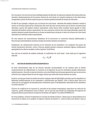 7-14 VULNERABILIDAD SÍSMICA
CONSIDERACIONES NORMATIVAS ADICIONALES
Por otra parte si la estructura tiene múltiples grados de libertad, la respuesta máxima del sistema (fuerzas
laterales, desplazamientos de las juntas, fuerzas de corte basal, etc.) puede evaluarse en dos direcciones
ortogonalesapartirdedichoespectroparaunnúmeropredeterminadodemodosdevibración.
El UBC-97 por ejemplo, estipula que si la fuerza de corte basal obtenida del análisis dinámico modal al
incluir en la forma espectral las condiciones del suelo del sitio resulta menor que la fuerza cortante basal
obtenida a partir del análisis estático equivalente, dicha fuerza debe escalarse hasta igualar el valor
obtenido del análisis estático equivalente. En caso contrario, la fuerza de corte basal obtenida a partir del
análisis dinámico puede disminuirse en forma escalada hasta alcanzar el valor de la fuerza de corte basal
obtenidaenelmétodoestáticoequivalente.
De esta manera las características dinámicas de la estructura se conservan intactas (deformadas y
frecuencias)manteniéndosealmismotiempolosnivelesmínimosnormativos.
Finalmente, las solicitaciones internas en los extremos de los miembros o en cualquier otro punto de
interés (momentos flectores, cortes y fuerzas axiales) pueden evaluarse mediante alguna combinación
apropiadadelosefectosmodales,(véaseCapítulo10dellibro).
Sea cual sea el método de análisis utilizado, el coeficiente de corte basal viene dado por la siguiente
relación
(7-7)
7.5 FACTORDEMODIFICACIÓNDERESPUESTAR
El nivel relativamente bajo de las fuerzas laterales recomendadas en las normas para el diseño
sismorresistente de edificaciones se sustenta en la hipótesis de que los miembros puedan deformarse
inelásticamente. Para ello es preciso dotarlos con la ductilidad necesaria para garantizar que la estructura
sobrevivasincolapsarfrentealtrendecargascíclicasquesobreellaactúanduranteunsismo.
Es decir, se trata por todos los medios de evitar cualquier tipo de falla frágil y permitir que los miembros se
deformen inelásticamente al ser sometidos a solicitaciones por flexión, corte o fuerza axial. Esta es la
razón por la cual existen recomendaciones normativas para el detallamiento adecuado de los miembros
11,12
enzonassísmicas .
El factor de modificación de respuesta R, conocido en las normas venezolanas como factor de reducción de
respuesta, puede interpretarse como el factor por el que hay que dividir las ordenadas del espectro de
7
respuestaelásticaparaobtenerelespectrodediseño,(verfigura7.4ytablaCOVENIN6.4 ).
En otras palabras, el factor R representa el cociente de dividir la fuerza elástica que se desarrollaría en la
estructura al utilizar en el análisis el espectro elástico de diseño V¢ , entre la fuerza de diseño V que se
E
almanperez@gmail.com 26 Mar 2017
 