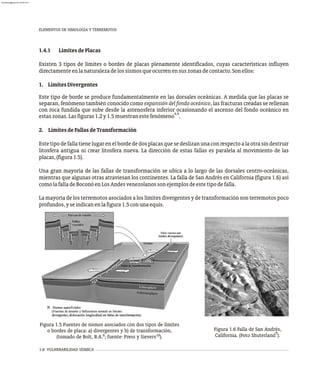 1.4.1 LímitesdePlacas
Existen 3 tipos de límites o bordes de placas plenamente identificados, cuyas características influyen
directamenteenlanaturalezadelossismosqueocurrenensuszonasdecontacto.Sonellos:
1. LímitesDivergentes
Este tipo de borde se produce fundamentalmente en las dorsales oceánicas. A medida que las placas se
separan, fenómeno también conocido como expansión del fondo oceánico, las fracturas creadas se rellenan
con roca fundida que sube desde la astenosfera inferior ocasionando el ascenso del fondo oceánico en
4,9
estaszonas.Lasfiguras1.2y1.5muestranestefenómeno .
2. LímitesdeFallasdeTransformación
Estetipodefallatienelugarenelbordededosplacasquesedeslizanunaconrespectoalaotrasindestruir
litosfera antigua ni crear litosfera nueva. La dirección de estas fallas es paralela al movimiento de las
placas,(figura1.5).
Una gran mayoría de las fallas de transformación se ubica a lo largo de las dorsales centro-oceánicas,
mientras que algunas otras atraviesan los continentes. La falla de San Andrés en California (figura 1.6) así
comolafalladeBoconóenLosAndesvenezolanossonejemplosdeestetipodefalla.
La mayoría de los terremotos asociados a los límites divergentes y de transformación son terremotos poco
profundos,yseindicanenlafigura1.5conunaequis.
1-8 VULNERABILIDAD SÍSMICA
ELEMENTOS DE SIMOLOGÍA Y TERREMOTOS
Figura 1.5 Fuentes de sismos asociados con dos tipos de límites
o bordes de placa: a) divergentes y b) de transformación,
9 10
(tomado de Bolt, B.A. ; fuente: Press y Sievers ).
Figura 1.6 Falla de San Andrés,
9
California. (Foto Shuterland ).
almanperez@gmail.com 26 Mar 2017
 