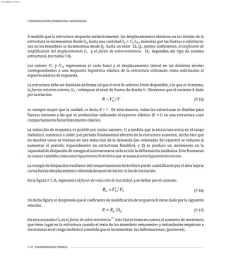 7-16 VULNERABILIDAD SÍSMICA
CONSIDERACIONES NORMATIVAS ADICIONALES
A medida que la estructura responde inelásticamente, los desplazamientos elásticos en los niveles de la
estructura se incrementan desde d hasta una cantidad d = C d , mientras que las fuerzas o solicitacio-
xe x d xe
nes en los miembros se incrementan desde Q hasta un valor W Q . Ambos coeficientes, el coeficiente de
E 0 E
amplificación del desplazamiento C y el factor de sobre-resistencia W dependen del tipo de sistema
d 0
estructural,(vertabla7.9).
Los valores V¢ y d¢ representan el corte basal y el desplazamiento lateral en los distintos niveles
E xe
correspondientes a una respuesta hipotética elástica de la estructura utilizando como solicitación el
espectroelásticoderespuesta.
La estructura debe ser diseñada de forma tal que el nivel de cedencia límite disponible, o lo que es lo mismo,
la fuerza máxima cedente, V , sobrepase el nivel de fuerza de diseño V. Obsérvese que el cociente R dado
Y
porlarelación:
(7-15)
es siempre mayor que la unidad, es decir, R > 1 . De esta manera, todas las estructuras se diseñan para
fuerzas menores a las que se producirían utilizando el espectro elástico (R =1) en una estructura cuyo
comportamientofueselinealmenteelástico.
La reducción de respuesta es posible por varias razones: 1) a medida que la estructura entra en el rango
inelástico, comienza a ceder, y el período fundamental efectivo de la estructura aumenta, hecho éste que
en muchos casos se traduce en una reducción de la demanda (las ordenadas del espectro se reducen al
aumentar el período, especialmente en estructuras flexibles), y 2) se produce un incremento en la
capacidad de disipación de energía al incrementarse ciclo a ciclo la deformación inelástica. Este fenómeno
seconocetambiéncomoamortiguamientohisteréticoquesesumaalamortiguamientoviscoso.
La energía de disipación resultante del comportamiento histerético puede cuantificarse por el área bajo la
curvafuerza-desplazamientoobtenidadespuésdevariosciclosdeexcitación.
Enlafigura7.7,R representaelfactordereduccióndeductilidad,ysedefineporelcociente:
d
(7-16)
De dicha figura se desprende que el coeficiente de modificación de respuesta R viene dado por la siguiente
relación:
(7-17)
14
En esta ecuación W es el factor de sobre-resistencia . Este factor toma en cuenta el aumento de resistencia
0
que tiene lugar en la estructura cuando el resto de los miembros remanentes y redundantes empiezan a
incursionarenelrangoinelásticoamedidaqueseincrementan lasdeformaciones,(pushover).
almanperez@gmail.com 26 Mar 2017
 