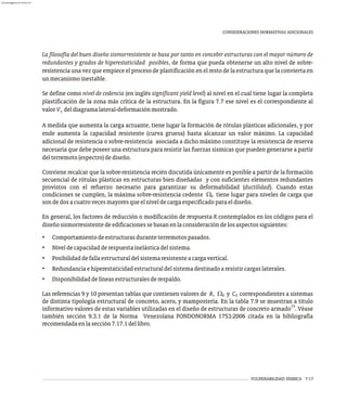 VULNERABILIDAD SÍSMICA 7-17
CONSIDERACIONES NORMATIVAS ADICIONALES
La filosofía del buen diseño sismorresistente se basa por tanto en concebir estructuras con el mayor número de
redundantes y grados de hiperestaticidad posibles, de forma que pueda obtenerse un alto nivel de sobre-
resistencia una vez que empiece el proceso de plastificación en el resto de la estructura que la convierta en
unmecanismoinestable.
Se define como nivel de cedencia (en inglés significant yield level) al nivel en el cual tiene lugar la completa
plastificación de la zona más crítica de la estructura. En la figura 7.7 ese nivel es el correspondiente al
valorV deldiagramalateral-deformaciónmostrado.
Y
A medida que aumenta la carga actuante, tiene lugar la formación de rótulas plásticas adicionales, y por
ende aumenta la capacidad resistente (curva gruesa) hasta alcanzar un valor máximo. La capacidad
adicional de resistencia o sobre-resistencia asociada a dicho máximo constituye la resistencia de reserva
necesaria que debe poseer una estructura para resistir las fuerzas sísmicas que pueden generarse a partir
delterremoto(espectro)dediseño.
Conviene recalcar que la sobre-resistencia recién discutida únicamente es posible a partir de la formación
secuencial de rótulas plásticas en estructuras bien diseñadas y con suficientes elementos redundantes
provistos con el refuerzo necesario para garantizar su deformabilidad (ductilidad). Cuando estas
condiciones se cumplen, la máxima sobre-resistencia cedente W tiene lugar para niveles de carga que
0
sondedosacuatrovecesmayoresqueelniveldecargaespecificadoparaeldiseño.
En general, los factores de reducción o modificación de respuesta R contemplados en los códigos para el
diseñosismorresistentedeedificacionessebasanenlaconsideracióndelosaspectossiguientes:
• Comportamientodeestructurasduranteterremotospasados.
• Niveldecapacidadderespuestainelásticadelsistema.
• Posibilidaddefallaestructuraldelsistemaresistenteacargavertical.
• Redundanciaehiperestaticidadestructuraldelsistemadestinadoaresistircargaslaterales.
• Disponibilidaddelíneasestructuralesderespaldo.
Las referencias 9 y 10 presentan tablas que contienen valores de R, W y C correspondientes a sistemas
0 d
de distinta tipología estructural de concreto, acero, y mampostería. En la tabla 7.9 se muestran a título
15
informativo valores de estas variables utilizadas en el diseño de estructuras de concreto armado . Véase
también sección 9.3.1 de la Norma Venezolana FONDONORMA 1753:2006 citada en la bibliografía
recomendadaenlasección7.17.1dellibro.
almanperez@gmail.com 26 Mar 2017
 