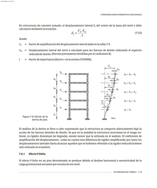 VULNERABILIDAD SÍSMICA 7-19
CONSIDERACIONES NORMATIVAS ADICIONALES
1
2
3
4
5
F
F
F
F
F5
4
3
2
1
Base
D = d
1 1
D = d - d
2 1
2
D = d - d
3 2
3
D = d - d
4 3
4
D = d - d
5 4
5
5
4
3
1
2
5
4
3
2
d
d
d
d
D
D
D
h
h
h
h
h
Figura 7.8 Cálculo de la
deriva de piso.
El análisis de la deriva se lleva a cabo suponiendo que la estructura se comporta elásticamente bajo la
acción de las fuerzas laterales de diseño. Ya que en la realidad la estructura incursiona en el rango no-
lineal, su rigidez disminuye (se degrada), siendo menor que la utilizada en el análisis. El coeficiente de
amplificación del desplazamiento , toma en cuenta esta diferencia de rigidez amplificando por tanto los
desplazamientos laterales hasta alcanzar aquellos que se hubieren obtenido si la rigidez reducida hubiese
sidoutilizadaenelanálisis.
7.6.1 EfectoP-Delta
El efecto P-Delta en un piso determinado se produce debido al desfase horizontal o excentricidad de la
cargagravitacionalactuanteporencimadeesenivel.
En estructuras de concreto armado, el desplazamiento lateral d del centro de la masa del nivel x debe
x
calcularsemediantelaecuación:
(7-23)
donde:
C Factordeamplificacióndeldesplazamientolateraldadoenlatabla7.9.
d
d Desplazamiento lateral del nivel x calculado para las fuerzas de diseño utilizando el espectro
xe
,(fuerzaspreviamentedivididasporelcoeficienteR).
reducidodediseño
I Factordeimportancia(factoraenlanormaCOVENIN).
=
=
=
almanperez@gmail.com 26 Mar 2017
 
