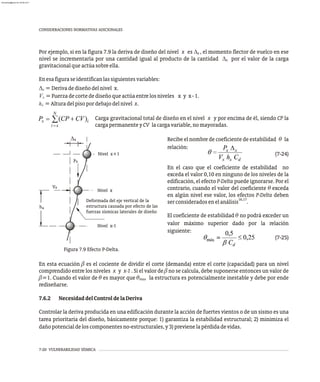 7-20 VULNERABILIDAD SÍSMICA
CONSIDERACIONES NORMATIVAS ADICIONALES
Por ejemplo, si en la figura 7.9 la deriva de diseño del nivel x es D , el momento flector de vuelco en ese
x
nivel se incrementaría por una cantidad igual al producto de la cantidad D por el valor de la carga
x
gravitacionalqueactúasobreella.
Enesafiguraseidentificanlassiguientesvariables:
D = Derivadediseñodelnivel x.
x
V =Fuerzadecortedediseñoqueactúaentrelosniveles x y x-1.
x
h =Alturadelpisopordebajodelnivel x.
x
Carga gravitacional total de diseño en el nivel x y por encima de él, siendo CP la
cargapermanenteyCV lacargavariable, nomayoradas.
D
h
x
x
Vx
Px
Nivel x-1
Nivel x
Nivel x+1
Deformada del eje vertical de la
estructura causada por efecto de las
fuerzas sísmicas laterales de diseño
Figura 7.9 Efecto P-Delta.
Recibe el nombre de coeficiente de estabilidad q la
relación:
(7-24)
En el caso que el coeficiente de estabilidad no
exceda el valor 0,10 en ninguno de los niveles de la
edificación, el efecto P-Delta puede ignorarse. Por el
contrario, cuando el valor del coeficiente q exceda
en algún nivel ese valor, los efectos P-Delta deben
16,17
serconsideradosenelanálisis .
El coeficiente de estabilidad q no podrá exceder un
valor máximo superior dado por la relación
siguiente:
(7-25)
En esta ecuación b es el cociente de dividir el corte (demanda) entre el corte (capacidad) para un nivel
comprendido entre los niveles x y x-1 . Si el valor de b no se calcula, debe suponerse entonces un valor de
b=1. Cuando el valor de q es mayor que q la estructura es potencialmente inestable y debe por ende
max
rediseñarse.
7.6.2 NecesidaddelControldelaDeriva
Controlar la deriva producida en una edificación durante la acción de fuertes vientos o de un sismo es una
tarea prioritaria del diseño, básicamente porque: 1) garantiza la estabilidad estructural; 2) minimiza el
dañopotencialdeloscomponentesno-estructurales,y3)previenelapérdidadevidas.
almanperez@gmail.com 26 Mar 2017
 