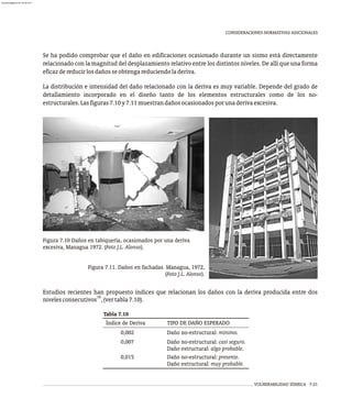 VULNERABILIDAD SÍSMICA 7-21
CONSIDERACIONES NORMATIVAS ADICIONALES
Se ha podido comprobar que el daño en edificaciones ocasionado durante un sismo está directamente
relacionado con la magnitud del desplazamiento relativo entre los distintos niveles. De allí que una forma
eficazdereducirlosdañosseobtengareduciendoladeriva.
La distribución e intensidad del daño relacionado con la deriva es muy variable. Depende del grado de
detallamiento incorporado en el diseño tanto de los elementos estructurales como de los no-
estructurales.Lasfiguras7.10y7.11muestrandañosocasionadosporunaderivaexcesiva.
Tabla 7.10
Índice de Deriva TIPO DE DAÑO ESPERADO
0,002 Daño no-estructural: mínimo.
0,007 Daño no-estructural: casi seguro.
Daño estructural: algo probable.
0,015 Daño no-estructural: presente.
Daño estructural: muy probable.
Estudios recientes han propuesto índices que relacionan los daños con la deriva producida entre dos
18
nivelesconsecutivos ,(vertabla7.10).
Figura 7.10 Daños en tabiquería, ocasionados por una deriva
excesiva, Managua 1972. (Foto J.L. Alonso).
Figura 7.11. Daños en fachadas. Managua, 1972,
(Foto J.L. Alonso).
almanperez@gmail.com 26 Mar 2017
 