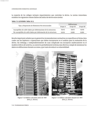 7-22 VULNERABILIDAD SÍSMICA
CONSIDERACIONES NORMATIVAS ADICIONALES
Figura 7.12 Edificio calculado antes de 1967
(Foto J.L. Alonso).
Figura 7.13 Edificio calculado después de 1967.
(Foto J.L. Alonso).
Resulta importante señalar que en general las recomendaciones normativas no especifican en forma clara
cuales son las hipótesis o suposiciones que deben incorporarse en el análisis para la evaluación de la
deriva. Sin embargo, e independientemente de cuan complicado sea incorporar analíticamente en el
modelo el efecto de la deriva, su control es probablemente la forma más efectiva y simple de minimizar los
dañosenedificacionesduranteunsismo,yportantodereducirsuvulnerabilidad.
La mayoría de los códigos incluyen requerimientos que controlan la deriva. La norma venezolana
establecelossiguientesvaloreslímitesdelíndicedederivaentreniveles:
No susceptibles de sufrir daños por deformación de la estructura 0,016 0,020 0,024
Tabla 7.11 (COVENIN: Tabla 10.1)
Edificaciones
Grupo A Grupo B1 Grupo B2
Tipo y Disposición de Elementos No-estructurales
Susceptibles de sufrir daños por deformaciones de la estructura 0,012 0,015 0,018
almanperez@gmail.com 26 Mar 2017
 