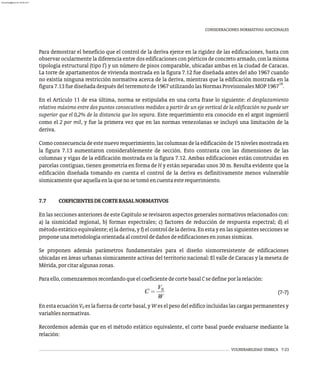 VULNERABILIDAD SÍSMICA 7-23
CONSIDERACIONES NORMATIVAS ADICIONALES
Para demostrar el beneficio que el control de la deriva ejerce en la rigidez de las edificaciones, basta con
observar ocularmente la diferencia entre dos edificaciones con pórticos de concreto armado, con la misma
tipología estructural (tipo I') y un número de pisos comparable, ubicadas ambas en la ciudad de Caracas.
La torre de apartamentos de vivienda mostrada en la figura 7.12 fue diseñada antes del año 1967 cuando
no existía ninguna restricción normativa acerca de la deriva, mientras que la edificación mostrada en la
19
figura7.13fuediseñadadespuésdelterremotode1967utilizandolasNormasProvisionalesMOP1967 .
En el Artículo 11 de esa última, norma se estipulaba en una corta frase lo siguiente: el desplazamiento
relativo máximo entre dos puntos consecutivos medidos a partir de un eje vertical de la edificación no puede ser
superior que el 0,2% de la distancia que los separa. Este requerimiento era conocido en el argot ingenieril
como el 2 por mil, y fue la primera vez que en las normas venezolanas se incluyó una limitación de la
deriva.
Comoconsecuenciadeestenuevorequerimiento,lascolumnasdelaedificaciónde15nivelesmostradaen
la figura 7.13 aumentaron considerablemente de sección. Esto contrasta con las dimensiones de las
columnas y vigas de la edificación mostrada en la figura 7.12. Ambas edificaciones están construidas en
parcelas contiguas, tienen geometría en forma de H y están separadas unos 30 m. Resulta evidente que la
edificación diseñada tomando en cuenta el control de la deriva es definitivamente menos vulnerable
sísmicamentequeaquellaenlaquenosetomóencuentaesterequerimiento.
7.7 COEFICIENTESDECORTEBASALNORMATIVOS
En las secciones anteriores de este Capítulo se revisaron aspectos generales normativos relacionados con:
a) la sismicidad regional, b) formas espectrales; c) factores de reducción de respuesta espectral; d) el
método estático equivalente; e) la deriva, y f) el control de la deriva. En esta y en las siguientes secciones se
proponeunametodologíaorientadaalcontroldedañosdeedificacionesenzonassísmicas.
Se proponen además parámetros fundamentales para el diseño sismorresistente de edificaciones
ubicadas en áreas urbanas sísmicamente activas del territorio nacional: El valle de Caracas y la meseta de
Mérida,porcitaralgunaszonas.
Paraello,comenzaremosrecordandoqueelcoeficientedecortebasalCsedefineporlarelación:
(7-7)
En esta ecuación V es la fuerza de corte basal, y W es el peso del edifico incluidas las cargas permanentes y
0
variablesnormativas.
Recordemos además que en el método estático equivalente, el corte basal puede evaluarse mediante la
relación:
almanperez@gmail.com 26 Mar 2017
 