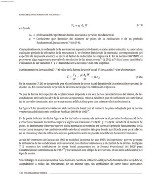 7-24 VULNERABILIDAD SÍSMICA
CONSIDERACIONES NORMATIVAS ADICIONALES
(7-4)
endonde
A Ordenadadelespectrodediseñoasociadaalperíodo fundamental.
d
m Coeficiente que depende del número de pisos de la edificación o de su período
fundamental,(ecuaciones(7-5)ó(7-6).
Conceptualmente, la ordenada de la aceleración espectral de diseño, o aceleración reducida A asociada a
d
cualquier período de vibración de la estructura T, se obtiene dividiendo la ordenada correspondiente del
7
espectro de respuesta elástico A entre el factor de reducción de respuesta R. En la norma COVENIN el
proceso es algo engorroso y envuelve la resolución de las ecuaciones (7-1), (7-2) y (7-3) así como también la
+
evaluacióndelasvariablesT y c discutidasenlasección7.3deesteCapítulo.
Sustituyendoenlaecuación(7-7)elvalordelafuerzadecortebasal V (ecuación7-4)seobtieneque:
0
(7-26)
De la ecuación (7-26) se desprende que el coeficiente de corte basal depende de la aceleración espectral de
diseño A . Enconsecuenciadependedelaformadelespectroelásticoderespuesta.
d
Ya que la forma del espectro de aceleraciones depende a su vez de las características del sismo, de las
condiciones del suelo local y de la distancia epicentral, resulta evidente que el coeficiente de corte basal
noesunvalorconstante,aúnparaunamismaedificaciónyparaunamismasolicitaciónsísmica.
La figura 7.14, muestra la variación del coeficiente basal con el número de pisos adoptada por la norma
20
venezolanadelMinisteriodeObrasPúblicas(MOP)de1955 .
En la parte inferior de dicha figura se ha incluido a manera de referencia el período fundamental de la
estructura evaluado en forma empírica según las relaciones T=N/10 y T=N/12, siendo N el número de
pisos. Es importante observar que en dicha norma no se tomaba en cuenta el período fundamental de la
estructuraytampocolascondicionesdelsuelolocal,omisiónéstapordemásjustificadapuesparalafecha
noseteníamuyclaralainfluenciadeesosparámetrosenlarespuestadeedificiosduranteterremotos.
A raíz del terremoto de Caracas de 1967 se modificó la norma del año 1955, incluyéndose por vez primera
la influencia de las condiciones del suelo local, los efectos torsionales y el control de la deriva. La figura
7.15 muestra los coeficientes de corte basal propuestos en la Norma Provisional del MOP para
19
Construcciones Antisísmicas de 1967 y su variación con el tipo de estructura, el uso de la edificación y el
tipodesuelos.
Sin embargo en esa nueva norma no se tomó en cuenta la influencia del período fundamental del edificio,
asignándole a todas las estructuras de un mismo tipo, un coeficiente de corte basal constante,
=
=
almanperez@gmail.com 26 Mar 2017
 