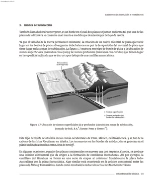 VULNERABILIDAD SÍSMICA 1-9
3. Límites de Subducción
También llamado borde convergente, es un borde en el cual dos placas se juntan en forma tal que una de las
placasdelalitosferaseconsumeenelmantoamedidaquedesciendepordebajodelaotra.
Ya que el tamaño de la Tierra permanece constante, la creación de un nuevo material de placa que tiene
lugar en los bordes de placas divergentes debe balancearse por la desaparición del material de placa que
tiene lugar en las zonas de subducción. La figura 1.7 muestra este tipo de borde de placa y la ubicación de
sismos superficiales (marcados con equis) y de sismos profundos (marcados con círculos) que tienen lugar
enlasuperficieinclinadaqueseincrustapordebajodeunacordilleramontañosa.
Figura 1.7 Ubicación de sismos superficiales (x) y profundos (círculos) en zonas de subducción,
9 10
(tomado de Bolt, B.A. ; fuente: Press y Sievers ).
Este tipo de borde se observa en las costas occidentales de Chile, México, Centroamérica, y al Sur de la
cadena de las Islas Aleutianas en Alaska. Los terremotos en los bordes de subducción se generan en el
planoinclinadoconocidocomoZonadeBenioff.
En algunas ocasiones, cuando dos placas continentales se mueven una con respecto a la otra, se produce
una colisión continental que da origen a la formación de cordilleras montañosas. Así por ejemplo, la
cordillera del Himalaya se formó en una serie de etapas al colisionar frontalmente la placa Indo-
Australiana con la placa Euroasiática. Algo similar está ocurriendo en la colisión continental entre las
placasdeÁfricayEuroasiática,dandocomoresultadolareducciónactualdelMarMediterráneo.
ELEMENTOS DE SIMOLOGÍA Y TERREMOTOS
almanperez@gmail.com 26 Mar 2017
 