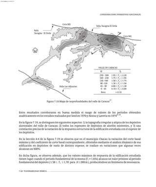 CONSIDERACIONES NORMATIVAS ADICIONALES
Falla
Tacagüa - El Ávila
Falla Tacagüa-El Ávila
Falla Las Adjuntas
Cota Mil
Cota Mil
160
4
4
0
45
90
120
230
120
90
0
45
45
45
45
45
90
0
0
0
0
0
0
0 0
0
45
0
0
20
230 - 300 1.95 £ T £ 2.20
s
160 - 230 1.75 £ T £ 1.95
s
120 -160 1.50 £ T £ 1.75
s
90 -120 1.30 £ T £ 1.50
s
45 - 90 0.80 £ T £ 1.30
s
0 - 45 0.18 £ T £ 0.80
s
Roca » 0.18
H T
VALLE DE CARACAS
s
27
Figura 7.18 Mapa de isoprofundidades del valle de Caracas .
Estos resultados corroboraron en buena medida el rango de valores de los períodos obtenidos
21,30
analíticamenteenlosestudiosrealizadosporSeeden1970yAlonsoyLarottaen1974 .
En la figura 7.19, se distinguen los siguientes aspectos: 1) la topografía irregular y atípica de los depósitos
aluvionales del valle de Caracas; 2) todos los espesores de depósitos de aluvión existentes, y 3) una
correlación precisa de la variación de la respuesta estructural de la edificación estudiada con el espesor de
losdepósitos.
En la Sección 4-4 de la figura 7.19 se observa que en el municipio Chacao la variación del corte basal
máximo y del coeficiente de corte basal correspondiente, obtenidos mediante el análisis dinámico de esa
edificación en depósitos de suelo de distinto espesor, se traduce en variaciones que algunas veces
alcanzanun500%.
En dicha figura, se observa además, que los valores máximos de respuesta de la edificación estudiada
tienen lugar cuando el período fundamental de la misma (T =1,65s) alcanza un valor próximo al período
1
fundamentaldeldepósito(1.58£ T £1,70 para H³280m),produciéndoseunfenómenoderesonancia.
s
7-28 VULNERABILIDAD SÍSMICA
almanperez@gmail.com 26 Mar 2017
 