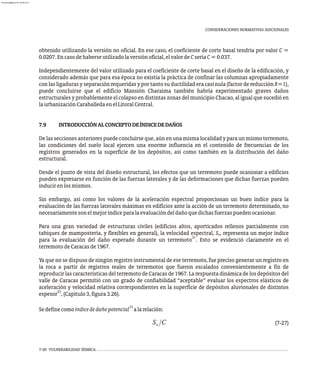 CONSIDERACIONES NORMATIVAS ADICIONALES
obtenido utilizando la versión no oficial. En ese caso, el coeficiente de corte basal tendría por valor C =
0.0207.Encasodehaberseutilizadolaversiónoficial,elvalordeCseríaC=0.037.
Independientemente del valor utilizado para el coeficiente de corte basal en el diseño de la edificación, y
considerado además que para esa época no existía la práctica de confinar las columnas apropiadamente
con las ligaduras y separación requeridas y por tanto su ductilidad era casi nula (factor de reducción R=1),
puede concluirse que el edificio Mansión Charaima también habría experimentado graves daños
estructurales y probablemente el colapso en distintas zonas del municipio Chacao, al igual que sucedió en
laurbanizaciónCaraballedaenelLitoralCentral.
7.9 INTRODUCCIÓNALCONCEPTODEÍNDICEDEDAÑOS
De las secciones anteriores puede concluirse que, aún en una misma localidad y para un mismo terremoto,
las condiciones del suelo local ejercen una enorme influencia en el contenido de frecuencias de los
registros generados en la superficie de los depósitos, así como también en la distribución del daño
estructural.
Desde el punto de vista del diseño estructural, los efectos que un terremoto puede ocasionar a edificios
pueden expresarse en función de las fuerzas laterales y de las deformaciones que dichas fuerzas pueden
inducirenlosmismos.
Sin embargo, así como los valores de la aceleración espectral proporcionan un buen índice para la
evaluación de las fuerzas laterales máximas en edificios ante la acción de un terremoto determinado, no
necesariamentesonelmejoríndiceparalaevaluacióndeldañoquedichasfuerzaspuedenocasionar.
Para una gran variedad de estructuras civiles (edificios altos, aporticados rellenos parcialmente con
tabiques de mampostería, y flexibles en general), la velocidad espectral, S , representa un mejor índice
v
31
para la evaluación del daño esperado durante un terremoto . Esto se evidenció claramente en el
terremotodeCaracasde1967.
Ya que no se dispuso de ningún registro instrumental de ese terremoto, fue preciso generar un registro en
la roca a partir de registros reales de terremotos que fueron escalados convenientemente a fin de
reproducir lascaracterísticasdelterremoto deCaracas de1967.La respuestadinámica delos depósitos del
valle de Caracas permitió con un grado de confiabilidad “aceptable” evaluar los espectros elásticos de
aceleración y velocidad relativa correspondientes en la superficie de depósitos aluvionales de distintos
21
espesor ,(Capítulo3,figura3.26).
31
Sedefinecomoíndicededañopotencial alarelación:
(7-27)
7-30 VULNERABILIDAD SÍSMICA
almanperez@gmail.com 26 Mar 2017
 