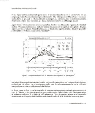 CONSIDERACIONES NORMATIVAS ADICIONALES
De esa figura también se desprende que el índice de potencial de daños asociado a estructuras con un
rango de períodos fundamentales comprendido entre los 0,2 y 0,5 segundos (edificios bajos y viviendas
unifamiliares en general), es substancialmente menor para ese terremoto, tal y como lo demuestra la
observacióndelpocodañoestructuralquedichasestructurassufrieronenelMunicipioChacao.
Algo realmente interesante se observa en la figura 7.22. En ella se han dibujado los espectros de velocidad
relativa obtenidos analíticamente mediante análisis dinámicos en la superficie de depósitos de gran
espesor del valle de Caracas. Para su determinación se utilizó como registro en la base el registro generado
21
porSeed,IdrissyDezfulianparaelterremotode1967 .
x = 5%
Velocidad
Relativa
S
(ft/sec)
v
Período T (s)
5 10 15 20
6 12 18 24
(T= N/10)
(T= N/12)
N
N
T = Período fundamental del depósito
s
H (m) T (s) A (g)
100 0.89 0.07
130 1.03 0.062
180 1.19 0.065
230 1.39 0.06
s 0
TERREMOTO DE CARACAS DE 1967
0.00
0.50
0.5 1.0 1.5 2.0 2.5
1.00
1.50
180
230
130
100
3.0
21
Figura 7.22 Espectros de velocidad en la superficie de depósitos de gran espesor .
Los valores de velocidad relativa seleccionados corresponden a depósitos con espesores de aluvión que
oscilan desde 100 m hasta 230 m, precisamente en las áreas del valle de Caracas en las que se evidenció
mayordañoestructuralenedificacionesde8a18pisos.
En dichas curvas se observa que las ordenadas de los espectros de velocidad relativa S son mayores a 0,5
V
ft/sec (0,1524 m/s) en un rango de períodos comprendidos entre 0,7 y 2 segundos, coincidiendo este rango
de períodos con el rango de períodos de edificaciones tipo I' (aporticadas más tabiquería), o lo que es lo
mismo,estructurascuyosperíodosfundamentaleserandelordendeN/12,siendoNelnúmerodepisos.
VULNERABILIDAD SÍSMICA 7-33
almanperez@gmail.com 26 Mar 2017
 