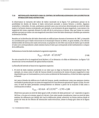 CONSIDERACIONES NORMATIVAS ADICIONALES
7.10 METODOLOGÍA PROPUESTA PARA EL CONTROL DE DAÑOS RELACIONADOS CON LOS EFECTOS DE
INTERACCIÓNSUELO-ESTRUCTURA
Si observamos la variación del índice de daños mostrado en la figura 7.21 podríamos pensar en la
posibilidad de diseño de limitar el daño estructural asociado a sismos futuros a niveles, digamos
aceptables o tolerables. Es más, podríamos permitir para una estructura determinada un nivel de daño
mayor si la fuente sísmica corresponde, por ejemplo, a un terremoto de gran magnitud, y uno menor si la
magnitud del sismo esperado durante la vida útil de la estructura es menor. Hay que tomar en cuenta
además que para un sismo con una magnitud conocida el nivel del daño disminuye a medida que aumenta
ladistanciaalafalla.
Basados en la distribución del daño observado en edificaciones durante el terremoto de 1967, y tomando
en consideración que el daño estructural en el municipio Chacao se debió, en gran medida, a los efectos
desfavorables de interacción suelo-estructural, se propone en este libro una escala de daños que va desde
el valor cero correspondiente a daño mínimo hasta el valor que corresponde al derrumbamiento o colapso
delaedificación.
Definiremoselniveldedañomediantelasiguienteexpresión:
(7-28)
En esta ecuación M es la magnitud local Richter y D la distancia a la falla en kilómetros. La figura 7.23
muestralascurvasresultantesdeaplicardichaecuación.
Lafilosofíadelmétodosebasaenlossiguientesaspectos:
1. El nivel de daño máximo permitido es un valor que se elige en función de la sismicidad local. Por
ejemplo, en zonas como el valle de Caracas donde la ocurrencia de sismos de gran magnitud es más
improbable que en Centroamérica y en la costa occidental de Norteamérica, el nivel de daño esperado
esmenor.
Así, para el diseño de edificios en el valle de Caracas, puede considerarse como una amenaza sísmica
razonablelaproducidaporunsismodemagnitud6.8aunadistanciaepicentralDiguala35km.Eneste
caso, el nivel de daño permitido correspondiente se obtiene a partir de la ecuación (7-28) como a
continuaciónseindica:
Obsérvese que para un nivel de daño igual a 2,80, el índice de daño potencial S /C esperado es igual a
V
30 ft/sec, o lo que es lo mismo, igual a 9,144 m/s. Este valor puede considerarse como un nivel de daño
máximo de referencia por debajo del cual la edificación puede sobrevivir en forma exitosa desde el
punto de vista de los efectos de interacción suelo-estructura, (véase la franja gris clara en la figura
7.23).
7-34 VULNERABILIDAD SÍSMICA
almanperez@gmail.com 26 Mar 2017
 