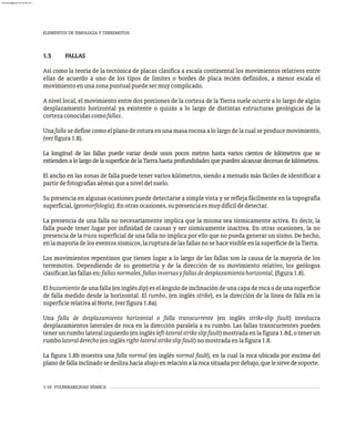 1-10 VULNERABILIDAD SÍSMICA
1.5 FALLAS
Así como la teoría de la tectónica de placas clasifica a escala continental los movimientos relativos entre
ellas de acuerdo a uno de los tipos de límites o bordes de placa recién definidos, a menor escala el
movimientoenunazonapuntualpuedesermuycomplicado.
A nivel local, el movimiento entre dos porciones de la corteza de la Tierra suele ocurrir a lo largo de algún
desplazamiento horizontal ya existente o quizás a lo largo de distintas estructuras geológicas de la
cortezaconocidascomofallas.
Unafallasedefinecomo elplanoderoturaenunamasarocosaalolargodelacualseproducemovimiento,
(verfigura1.8).
La longitud de las fallas puede variar desde unos pocos metros hasta varios cientos de kilómetros que se
extiendenalolargodelasuperficiedelaTierrahastaprofundidadesquepuedenalcanzardecenasdekilómetros.
El ancho en las zonas de falla puede tener varios kilómetros, siendo a menudo más fáciles de identificar a
partirdefotografíasaéreasqueaniveldelsuelo.
Su presencia en algunas ocasiones puede detectarse a simple vista y se refleja fácilmente en la topografía
superficial,(geomorfología).Enotrasocasiones,supresenciaesmuydifícildedetectar.
La presencia de una falla no necesariamente implica que la misma sea sísmicamente activa. Es decir, la
falla puede tener lugar por infinidad de causas y ser sísmicamente inactiva. En otras ocasiones, la no
presencia de la traza superficial de una falla no implica por ello que no pueda generar un sismo. De hecho,
enlamayoríadeloseventossísmicos,larupturadelasfallasnosehacevisibleenlasuperficiedelaTierra.
Los movimientos repentinos que tienen lugar a lo largo de las fallas son la causa de la mayoría de los
terremotos. Dependiendo de su geometría y de la dirección de su movimiento relativo, los geólogos
clasificanlasfallasen:fallasnormales,fallasinversasyfallasdedesplazamientohorizontal,(figura1.8).
El buzamiento de una falla (en inglés dip) es el ángulo de inclinación de una capa de roca o de una superficie
de falla medido desde la horizontal. El rumbo, (en inglés strike), es la dirección de la línea de falla en la
superficierelativaalNorte,(verfigura1.8a).
Una falla de desplazamiento horizontal o falla transcurrente (en inglés strike-slip fault) involucra
desplazamientos laterales de roca en la dirección paralela a su rumbo. Las fallas transcurrentes pueden
tenerunrumbolateralizquierdo(eninglésleft-lateralstrikeslipfault)mostradaenlafigura1.8d,otenerun
rumbolateralderecho(eninglésright-lateralstrikeslipfault)nomostradaenlafigura1.8.
La figura 1.8b muestra una falla normal (en inglés normal fault), en la cual la roca ubicada por encima del
planodefallainclinadosedeslizahaciaabajoenrelaciónalarocasituadapordebajo,quelesirvedesoporte.
ELEMENTOS DE SIMOLOGÍA Y TERREMOTOS
almanperez@gmail.com 26 Mar 2017
 