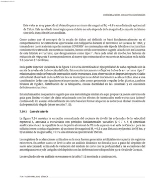 CONSIDERACIONES NORMATIVAS ADICIONALES
Este valor es muy parecido al obtenido para un sismo de magnitud M =6.8 a una distancia epicentral
L
de 35 km. Este resultado tiene lógica pues el daño no solo depende de la magnitud y cercanía del sismo
sinodeladuracióndelassacudidas.
Como quiera que el concepto de la escala de daños así definido se basó fundamentalmente en el
comportamiento de estructuras aporticadas con tabiquería durante el terremoto de Caracas de 1967, y
7
tomando en cuenta además que las normas COVENIN no contemplan este tipo de híbrido estructural tan
comúnmente extendido en nuestras ciudades, hemos creído conveniente sugerir la inclusión en la norma
de este híbrido estructural, que designaremos como tipo I´. Para cada nivel de diseño, los factores de
reducción de respuesta R correspondientes al nuevo tipo estructural se encuentran tabulados en la tabla
7.6(sección7.3dellibro).
En la parte superior izquierda de la figura 7.23 se ha identificado el tipo probable de daño esperado con la
escala de niveles de daño recién definida. Esta escala únicamente refleja los daños de estructuras tipo I´
relacionados con los efectos de interacción suelo-estructura. Esta observación es importante pues el daño
estructural observado en los edificios de ese municipio no se debió únicamente a estos efectos, sino a una
combinación de factores igualmente importantes, tales como: geometría irregular de las plantas, cambios
bruscos de rigidez, distribución de la tabiquería, escasa ductilidad en las columnas y en ocasiones
defectosconstructivos.
Esta información nos permite sugerir que una metodología similar a la aquí propuesta puede servirnos de
guía para limitar el nivel de daño relacionado con los efectos de interacción suelo-estructura ¿cómo?
controlando los valores del coeficiente de corte basal en forma tal que no se sobrepase el nivel máximo de
dañopermitidoelegido(véasesección7.15).
7.10.1 CasodeInterés
La figura 7.24 muestra la variación normalizada del cociente de dividir las ordenadas de la velocidad
espectral S asociada a estructuras con períodos fundamentales variables (0 £ T £ 5 s) obtenidas
v
analíticamente en la superficie de un depósito aluvional de 70 m de espesor en el valle de Caracas para las
solicitaciones sísmicas siguientes: a) un sismo de magnitud M =6.5 a una distancia epicentral de 56 km, y
L
b)unsismodemagnitudM =7.7aunadistanciaepicentralde150km.
L
Los registros de aceleraciones utilizados en la roca fueron generados artificialmente a partir de registros
existentes. En ambos casos se llevó a cabo un análisis dinámico no-lineal a paso a paso del depósito de
suelo seleccionado utilizando la variación del módulo de corte con la profundidad y las variaciones del
amortiguamientoydelarigidezdeldepósitoconlasdeformacionesdisponiblesparaelvalledeCaracas.
Losresultadosdeeseanálisisseresumenenlatabla7.12mostradaacontinuación.
7-36 VULNERABILIDAD SÍSMICA
almanperez@gmail.com 26 Mar 2017
 