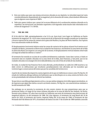 CONSIDERACIONES NORMATIVAS ADICIONALES
3. Esto nos indica que para una misma estructura ubicada en ese depósito, la velocidad espectral varía
considerablemente dependiendo de la magnitud y de la duración del sismo, observándose diferencias
queenalgunoscasossuperanel300%.
4. Todo esto parece indicar que a pesar de la escasa diferencia de la aceleración máxima obtenida en la
superficie, las estructuras con períodos superiores a 0,8 segundos serán mucho más solicitadas en el
eventodemagnitud7.7a150km.
7.11 THE BIG ONE
El 18 de abril de 1906, aproximadamente a las 5:12 a.m. hora local, tuvo lugar en California un fuerte
terremoto de magnitud M =8.25 como consecuencia de la liberación de energía causada por la repentina
s
y brusca ruptura de las zonas de contacto de la placa del Pacífico y la placa de Norte América. Esa ruptura
tuvounaextensiónvisiblede430km.
El desplazamiento horizontal relativo entre las zonas de contacto de las placas alcanzó los 6 metros en el
condado de Marín, justamente al Norte de la ciudad de San Francisco, moviéndose la zona Oeste de la falla
en dirección Norte con respecto a la zona Este de la misma. El desplazamiento vertical máximo observado
32
alolargodelafallafueinferiora1metro .
El terremoto fue sentido en un área de un millón de kilómetros cuadrados. Como dato curioso, el daño se
concentró más en ciudades ubicadas en la zona Oeste de la falla, (San Francisco, y San José), que en las
ciudadesubicadasenlamargenEstedelafalla(Berkeleyatansólo25kmdelafalladeSanAndreas).
De todas, la ciudad de San Francisco fue la más afectada, produciéndose un saldo de 2.500 muertes y un
daño severo en edificaciones que resultaron paradójicamente más afectadas por los incendios que
tuvieronlugaraconsecuenciadelsismoqueporlassacudidasdelterrenoensí.
A partir de ese mismo día empezó la cuenta regresiva de lo que en California se conoce como TheBigOne. El
estado de California alberga millones de habitantes que se distribuyen en su zona costera de Norte a Sur
enlasproximidadesdelsistemadefalladeSanAndreas.
Ya que ésta es una falla geológicamente activa, y ya que ambas márgenes de la falla siguen moviéndose, es
de esperarse que algún día vuelva a ocurrir un evento sísmico, The Big One, con características similares a
lasdelterremotode1906.
Sin embargo no se necesita la ocurrencia de otro evento sísmico de esas proporciones para que se
produzcan daños a lo largo de las zonas urbanas ubicadas en la zona de falla de San Andreas. De hecho,
durante estos últimos 101 años han ocurrido en California una serie de terremotos muy destructores de
magnitud inferior a la del terremoto de 1906. Por citar algunos: el terremoto de Long Beach del 10 de
marzo de 1933; el terremoto del Centro, Imperial Valley del 18 de mayo de 1940; el terremoto de San
Fernando del 9 de febrero de 1971; el terremoto de Santa Cruz del 17 de octubre de 1989 también conocido
7-38 VULNERABILIDAD SÍSMICA
almanperez@gmail.com 26 Mar 2017
 