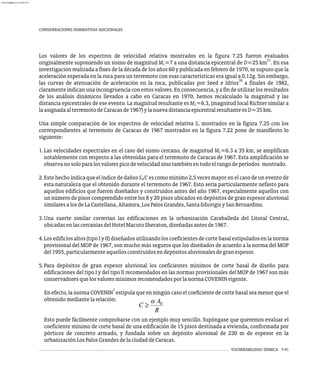 CONSIDERACIONES NORMATIVAS ADICIONALES
Los valores de los espectros de velocidad relativa mostrados en la figura 7.25 fueron evaluados
21
originalmente suponiendo un sismo de magnitud M =7 a una distancia epicentral de D=25 km . En esa
L
investigación realizada a fines de la década de los años 60 y publicada en febrero de 1970, se supuso que la
aceleración esperada en la roca para un terremoto con esas características era igual a 0,12g. Sin embargo,
39
las curvas de atenuación de aceleración en la roca, publicadas por Seed e Idriss a finales de 1982,
claramente indican una incongruencia con estos valores. En consecuencia, y a fin de utilizar los resultados
de los análisis dinámicos llevados a cabo en Caracas en 1970, hemos recalculado la magnitud y las
distancia epicentrales de ese evento. La magnitud resultante es M =6.3, (magnitud local Richter similar a
L
laasignadaalterremotodeCaracasde1967)ylanuevadistanciaepicentralresultanteesD=35km.
Una simple comparación de los espectros de velocidad relativa S mostrados en la figura 7.25 con los
v
correspondientes al terremoto de Caracas de 1967 mostrados en la figura 7.22 pone de manifiesto lo
siguiente:
1.Las velocidades espectrales en el caso del sismo cercano, de magnitud M =6.3 a 35 km, se amplifican
L
notablemente con respecto a las obtenidas para el terremoto de Caracas de 1967. Esta amplificación se
observanosoloparalosvalorespicodevelocidadsinotambiénentodoelrangodeperíodos mostrado.
2.Este hecho indica que el índice de daños S /C es como mínimo 2,5 veces mayor en el caso de un evento de
v
esta naturaleza que el obtenido durante el terremoto de 1967. Esto sería particularmente nefasto para
aquellos edificios que fueron diseñados y construidos antes del año 1967, especialmente aquellos con
un número de pisos comprendido entre los 8 y 20 pisos ubicados en depósitos de gran espesor aluvional
similaresalosdeLaCastellana,Altamira,LosPalosGrandes,SantaEduvigisySanBernardino.
3.Una suerte similar correrían las edificaciones en la urbanización Caraballeda del Litoral Central,
ubicadasenlascercaníasdelHotelMacutoSheraton,diseñadasantesde1967.
4.Losedificiosaltos(tipoIyII)diseñadosutilizandoloscoeficientesdecortebasalestipuladosenlanorma
provisional del MOP de 1967, son mucho más seguros que los diseñados de acuerdo a la norma del MOP
del1955,particularmenteaquellosconstruidosendepósitosaluvionalesdegranespesor.
5.Para depósitos de gran espesor aluvional los coeficientes mínimos de corte basal de diseño para
edificaciones del tipo I y del tipo II recomendados en las normas provisionales del MOP de 1967 son más
conservadoresquelosvaloresmínimosrecomendadosporlanormaCOVENINvigente.
7
En efecto, la norma COVENIN estipula que en ningún caso el coeficiente de corte basal sea menor que el
obtenidomediantelarelación:
Esto puede fácilmente comprobarse con un ejemplo muy sencillo. Supóngase que queremos evaluar el
coeficiente mínimo de corte basal de una edificación de 15 pisos destinada a vivienda, conformada por
pórticos de concreto armado, y fundada sobre un depósito aluvional de 230 m de espesor en la
urbanizaciónLosPalosGrandesdelaciudaddeCaracas.
VULNERABILIDAD SÍSMICA 7-41
almanperez@gmail.com 26 Mar 2017
 