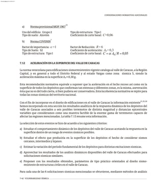 CONSIDERACIONES NORMATIVAS ADICIONALES
19
a) NormaprovisionalMOP1967
Usodeledificio: Grupo2 Tipodeestructura: TipoI
Tipodesuelo: Aluvión Coeficientedecortebasal: C=0,06
7
b) NormaCOVENIN
Factordeimportancia: a=1 FactordeReducción: R=6
TipodeSuelo: S2 Coeficientedeaceleración: A =0,3
0
Tipodeestructura: TipoI Coeficientedecortebasal:
7.12 ACELERACIÓNENLASUPERFICIEDELVALLEDECARACAS
LanormavenezolanaparaedificacionessismorresistentesvigentecatalogaalvalledeCaracas,alaRegión
Capital, y en general a todo el Distrito Federal y al estado Vargas como zona sísmica 5, siendo la
aceleraciónmáximaenlasuperficieA =0,30g.
0
Esta recomendación normativa equivale a suponer que la aceleración en el lecho rocoso así como en la
superficie de todos los depósitos que conforman tan extensas y diferentes zonas, es la misma, aseveración
éstaquenoesdeltodocierta,sibienpudieraserconservadora.Estaincoherencianormativaserepitepara
todaslaszonassísmicasdelterritorionacional.
21,25,30
Con el fin de incorporar en el diseño de edificaciones en el valle de Caracas la información existente
hemos incorporado en esta sección los resultados analíticos de la respuesta dinámica de los depósitos del
valle de Caracas asociados a seis posibles terremotos de distinta magnitud y distancias epicentrales
variables que consideramos como una muestra factible de la enorme gama de terremotos capaces de
afectarlasregionesmencionadas.Latabla7.13resumeestainformación.
Laseleccióndeestoseventossehizodeacuerdoalossiguientescriterios:
a) Estudiar el comportamiento dinámico de los depósitos del valle de Caracas acotando la respuesta en la
superficiedentrodeunrangodeeventossísmicosposibles.
b) Estudiar el efecto que produciría en la superficie de los depósitos el hecho de considerar sismos
cercanos,intermediosylejanos.
c) Estimarlavariacióndelperíodofundamentaldelosdepósitosparadistintasexcitacionessísmicas.
d) Aprovechar los resultados de los análisis dinámicos disponibles del valle de Caracas efectuados para
solicitacionessísmicassimilares.
e) Proponer con los resultados obtenidos, parámetros de tipo práctico orientados al diseño sismo-
resistentedeestructurascivilesenelvalledeCaracas.
Para cada una de las 6 solicitaciones sísmicas mencionadas se obtuvieron, mediante métodos de análisis
7-42 VULNERABILIDAD SÍSMICA
almanperez@gmail.com 26 Mar 2017
 