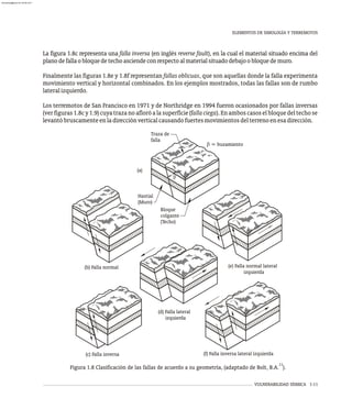 VULNERABILIDAD SÍSMICA 1-11
La figura 1.8c representa una falla inversa (en inglés reverse fault), en la cual el material situado encima del
planodefallaobloquedetechoasciendeconrespectoalmaterialsituadodebajoobloquedemuro.
Finalmente las figuras 1.8e y 1.8f representan fallas oblicuas, que son aquellas donde la falla experimenta
movimiento vertical y horizontal combinados. En los ejemplos mostrados, todas las fallas son de rumbo
lateralizquierdo.
Los terremotos de San Francisco en 1971 y de Northridge en 1994 fueron ocasionados por fallas inversas
(verfiguras1.8cy1.9)cuyatrazanoafloróalasuperficie(fallaciega).Enamboscasoselbloquedeltechose
levantóbruscamenteenladirecciónverticalcausandofuertesmovimientosdelterrenoenesadirección.
ELEMENTOS DE SIMOLOGÍA Y TERREMOTOS
11
Figura 1.8 Clasificación de las fallas de acuerdo a su geometría, (adaptado de Bolt, B.A. ).
(b) Falla normal
(c) Falla inversa
(e) Falla normal lateral
izquierda
(d) Falla lateral
izquierda
Hastial
(Muro)
Bloque
colgante
(Techo)
Traza de
falla
b = buzamiento
(a)
b
(f) Falla inversa lateral izquierda
almanperez@gmail.com 26 Mar 2017
 