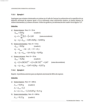 CONSIDERACIONES NORMATIVAS ADICIONALES
VULNERABILIDAD SÍSMICA 7-45
7.12.1 Ejemplo1
Supóngase que estamos interesados en evaluar en el valle de Caracas la aceleración en la superficie de un
depósito aluvional de espesor igual a 35 m utilizando como solicitación sísmica: a) sismos lejanos; b)
sismosintermediosyc)sismoscercanos.UtilicelosgráficosylainformacióndelcuadroIdelafigura7.27.
Solución:
a) Sismoslejanos: Para H=35m
(cuadroI)
(ramaascendente)
b) Sismosintermedios: Para H=35m
(cuadroI)
c) Sismoscercanos: Para H=35m
(cuadroI)
(ramadescendente)
7.12.2 Ejemplo2
Repetir elproblemaanteriorparaundepósitoaluvionalde200mdeespesor.
Solución:
a) Sismoslejanos: Para H=200m
A =0,05g (cuadroI)
roca
A =A =2,2
n nmax
A =A x A =2,2x 0,05g=0,11g
0 n roca
b) Sismosintermedios: Para H=200m
A =0,12g (cuadroI)
roca
(H <35 <H )
1 2
almanperez@gmail.com 26 Mar 2017
 