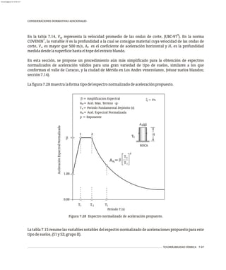 CONSIDERACIONES NORMATIVAS ADICIONALES
9
En la tabla 7.14, V representa la velocidad promedio de las ondas de corte, (UBC-97 ). En la norma
sp
7
COVENIN , la variable H es la profundidad a la cual se consigue material cuya velocidad de las ondas de
corte, V , es mayor que 500 m/s, A es el coeficiente de aceleración horizontal y H es la profundidad
s 0 1
medidadesdelasuperficiehastaeltopedelestratoblando.
En esta sección, se propone un procedimiento aún más simplificado para la obtención de espectros
normalizados de aceleración válidos para una gran variedad de tipo de suelos, similares a los que
conforman el valle de Caracas, y la ciudad de Mérida en Los Andes venezolanos, (véase suelos blandos;
sección7.14).
Lafigura7.28muestralaformatipodelespectronormalizadodeaceleraciónpropuesto.
Figura 7.28 Espectro normalizado de aceleración propuesto.
VULNERABILIDAD SÍSMICA 7-47
0
x = 5%
H
ROCA
A (g)
2
1
s
T
b
A = Acel. Espectral Normalizada
= Amplificacion Espectral
A = Acel. Max. Terreno -g-
T = Período Fundamental Depósito (s)
p = Exponente
0
s
n
Aceleración
Espectral
Normalizada
Período T (s)
b
p
ni
i
A =
T
T
2
i
T
T T2
1
b
0.00
1.00
La tabla 7.15 resume las variables notables del espectro normalizado de aceleraciones propuesto para este
tipodesuelos,(S1yS2;grupoII).
almanperez@gmail.com 26 Mar 2017
 
