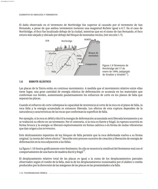 1-12 VULNERABILIDAD SÍSMICA
El daño observado en el terremoto de Northridge fue superior al causado por el terremoto de San
Fernando, a pesar de que ambos terremotos tuvieron una magnitud Richter igual a 6.7. En el caso de
Northridge, el foco fue localizado debajo de la ciudad, mientras que en el sismo de San Fernando, el foco
estuvomásalejadoyubicadopordebajodelbloquedemontañasvecino,(versección1.7).
1.6 REBOTE ELÁSTICO
Las placas de la Tierra están en continuo movimiento. A medida que el movimiento relativo entre ellas
tiene lugar, una gran cantidad de energía elástica de deformación se acumula en los materiales que
conforman sus bordes, aumentando paulatinamente los esfuerzos de corte en los planos de falla que
separanlasplacas.
Cuando el esfuerzo de corte sobrepasa la capacidad de resistencia al corte de la roca en el plano de falla, la
roca falla y la energía acumulada es entonces liberada. Los efectos de esta ruptura dependen de la
naturalezaycaracterísticasdelasrocasqueconformanlasuperficiedefalla.
Por ejemplo, si la roca es débil y dúctil la energía de deformación acumulada será liberada lentamente y no
se traducirá su efecto en un terremoto. Por el contrario, si la roca es fuerte y frágil, la ruptura ocurrirá en
forma brusca y la energía se liberará explosivamente en forma calórica o en forma de ondas vibratorias
quedanorigenalosterremotos.
Este deslizamiento repentino de los bloques de falla permite que la roca deformada vuelva a su forma
13
original. La teoría del rebote elástico describe este proceso sucesivo de creación y liberación de energía de
deformaciónenlarocaadyacentealasfallas.
La figura 1.10 ilustra gráficamente este fenómeno. En ella se muestra la similitud del fenómeno real con el
14
comportamientodeunabarrademaderadúctilyfrágil .
El desplazamiento relativo total de las placas es igual a la suma de los desplazamientos parciales
observados según el rumbo de la falla, más la de los desplazamientos ocasionados por el alabeo o comba
producidosporladistorsióndelasmárgenesdelasplacasenlasproximidadesalafalla.
ELEMENTOS DE SIMOLOGÍA Y TERREMOTOS
Figura 1.9 Terremoto de
Northridge del 17 de
enero de 1994, (adaptado
12
de Strahler y Strahler ).
NORTE
SUR Northridge
Foco
Falla
Compresión
Aluvión
Falla
ciega
Bloque de
montañas
almanperez@gmail.com 26 Mar 2017
 