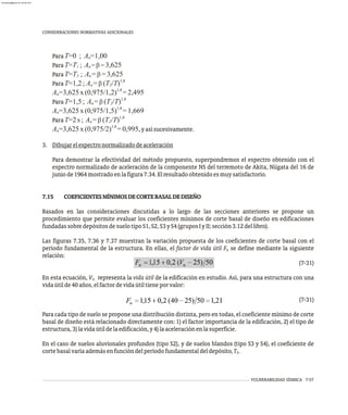 CONSIDERACIONES NORMATIVAS ADICIONALES
ParaT=0 ; A =1,00
n
ParaT=T ; A = b= 3,625
1 n
ParaT=T ; A =b =3,625
2 n
1,8
ParaT=1,2 ; A =b (T /T)
n 2
1,8
A =3,625x (0,975/1,2) =2,495
n
1,8
ParaT=1,5 ; A =b (T /T)
n 2
1,8
A =3,625x (0,975/1,5) =1,669
n
1,8
ParaT=2 s ; A =b (T /T)
n 2
1,8
A =3,625x (0,975/2) =0,995,yasísucesivamente.
n
3. Dibujarelespectronormalizadodeaceleración
Para demostrar la efectividad del método propuesto, superpondremos el espectro obtenido con el
espectro normalizado de aceleración de la componente NS del terremoto de Akita, Niigata del 16 de
juniode1964mostradoenlafigura7.34.Elresultadoobtenidoesmuysatisfactorio.
7.15 COEFICIENTESMÍNIMOSDECORTEBASALDEDISEÑO
Basados en las consideraciones discutidas a lo largo de las secciones anteriores se propone un
procedimiento que permite evaluar los coeficientes mínimos de corte basal de diseño en edificaciones
fundadassobredepósitosdesuelotipoS1,S2,S3yS4(gruposIyII;sección3.12dellibro).
Las figuras 7.35, 7.36 y 7.37 muestran la variación propuesta de los coeficientes de corte basal con el
período fundamental de la estructura. En ellas, el factor de vida útil F se define mediante la siguiente
u
relación:
(7-31)
En esta ecuación, V representa la vida útil de la edificación en estudio. Así, para una estructura con una
u
vidaútilde40años,elfactordevidaútiltieneporvalor:
(7-31)
Para cada tipo de suelo se propone una distribución distinta, pero en todas, el coeficiente mínimo de corte
basal de diseño está relacionado directamente con: 1) el factor importancia de la edificación, 2) el tipo de
estructura,3)lavidaútildelaedificación,y4)laaceleraciónenlasuperficie.
En el caso de suelos aluvionales profundos (tipo S2), y de suelos blandos (tipo S3 y S4), el coeficiente de
cortebasalvaríaademásenfuncióndelperíodofundamentaldeldepósito,T .
S
VULNERABILIDAD SÍSMICA 7-57
almanperez@gmail.com 26 Mar 2017
 