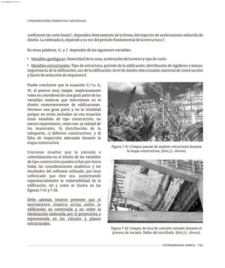 CONSIDERACIONES NORMATIVAS ADICIONALES
=
Puede concluirse que la ecuación V m A
0 d
W, al perecer muy simple, implícitamente
toma en consideración una gran parte de las
variables sísmicas que intervienen en el
diseño sismorresistente de edificaciones.
Decimos una gran parte y no la totalidad
porque no están incluidas en esa ecuación
otras variables de tipo constructivo, no
menos importantes, como son: a) calidad de
los materiales, b) distribución de la
tabiquería, c) defectos constructivos, y d)
falta de inspección adecuada durante la
etapaconstructiva.
Conviene resaltar que la omisión o
subestimación en el diseño de las variables
de tipo constructivo pueden echar por tierra
todas las consideraciones analíticas y los
resultados del software utilizado, por muy
sofisticado que éste sea, aumentando
exponencialmente la vulnerabilidad de la
edificación, tal y como se ilustra en las
figuras7.41y7.42.
Debe además tenerse presente que el
movimiento sísmico actúa sobre la
edificación ya construida y no sobre la
idealización elaborada por el proyectista y
representada en los cálculos y planos
estructurales.
Figura 7.41 Colapso parcial de módulo estructural durante
la etapa constructiva, (Foto J.L. Alonso).
Figura 7.42 Colapso de losa de concreto armado durante el
proceso de vaciado. Fallas del encofrado, (Foto J.L. Alonso).
coeficiente de corte basal C, dependen directamente de la forma del espectro de aceleraciones reducido de
diseño.LaordenadaA dependeasuvezdelperíodofundamentaldelaestructuraT.
d
Enotraspalabras,V y C dependendelassiguientesvariables:
0
• Variablesgeológicas:Sismicidaddelazona;aceleracióndelterrenoytipodesuelo.
• Variables estructurales: Tipo de estructura; período de la edificación; distribución de rigideces y masas;
importancia de la edificación; uso de la edificación; nivel de diseño seleccionado; material de construcción
yfactordereducciónderespuestaR.
VULNERABILIDAD SÍSMICA 7-63
almanperez@gmail.com 26 Mar 2017
 