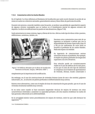 CONSIDERACIONES NORMATIVAS ADICIONALES
Hacemos estos comentarios pues más de un
ingeniero se inclinaría a pensar que con la
disponibilidad de formas espectrales (tipo S3
y S4) y/o de coeficientes de corte basal se
resuelve el problema de los suelos blandos.
Nadamáslejanoalarealidad.
En ingeniería de cimentaciones existen
soluciones técnicas al problema. Por ejemplo,
el empleo de pilotes profundos de longitudes
superioresalos24ó30metros.
Esta solución puede ser económicamente
viable en el caso de edificios de 8 ó más pisos,
en los que el costo de este tipo de cimientos
se compensa con el número de apartamentos
de vivienda, oficinas, locales comerciales o
Figura 7.43 Edificios afectados por el efecto de licuefacción.
45
Terremoto de Kocaeli, Turquía, 1999 (Foto: EERI )
simplementeporlaimportanciadelaedificación.
Sin embargo, en el caso de construcciones de viviendas livianas (casas de uno o dos niveles), galpones
industriales,etc.,lasoluciónconpilotesprofundosesdefinitivamentemuycostosa.
Existen otras alternativas, como son el empleo de losas de cimentación de gran peralte, que en el caso de
viviendasresultaríantambiénmuycostosas.
Es en estos casos cuando se hace necesario emprender técnicas de mejora de terrenos con estas
características orientadas a aumentar su capacidad portante y de esta manera estabilizar los suelos de
tipogranular,reduciendoasísudeformabilidad.
En la actualidad existen varios procedimientos de mejora de terrenos, entre los que cabe destacar los
46,47
siguientes :
7.16.1 ComentariossobrelosSuelosBlandos
En el Capítulo 3 se hizo referencia al fenómeno de licuefacción que suele ocurrir durante la acción de un
sismoensuelosno-cohesivossaturados,generalmentearenasylimoslibresdepartículasdearcilla.
Durante este proceso, conocido también como licuación, se produce una pérdida de capacidad de soporte
de algunos estratos sumergidos que se traduce en el hundimiento parcial de algunos estratos del
depósito.Suefectoenedificacionesnopuedesermásdesastroso,(figura7.43).
Suelepresentarseenzonas costeras,lagosyriberasdelosríos.Afectaatodo tipodeobrasciviles:puentes,
edificaciones,carreteras,taludes,etc.
7-64 VULNERABILIDAD SÍSMICA
almanperez@gmail.com 26 Mar 2017
 
