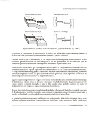 VULNERABILIDAD SÍSMICA 1-13
En resumen, la gran mayoría de los terremotos se produce por la liberación repentina de energía elástica
dedeformaciónacumuladaenlarocaquehasidosometidaagrandesesfuerzos.
Conviene destacar que el fenómeno no es tan simple como el modelo parece indicar. Las fallas no son
uniformes geométricamente así como tampoco lo son las propiedades de los materiales que las
conforman,pudiendoexistirzonasfuertesyzonasdébilesenlasuperficiedelafalla.
Esto trae como consecuencia que cada segmento de falla exhiba un comportamiento diferente al resto de
los demás. Por ejemplo, algunos segmentos del sistema de fallas de San Andrés, en el estado de California,
se desplazan en forma lenta y gradual dando como resultado un movimiento conocido como fallamiento
cedente (en inglés fault creep) con poca actividad sísmica apreciable. Otros segmentos se deslizan de
maneraregularocasionandosismosdemagnitudmoderada.
Algunos segmentos permanecen bloqueados durante cientos de años almacenando una enorme energía
de deformación elástica antes de liberarla y dar como resultado terremotos de gran magnitud. Este
proceso ocurre en forma alternada ya que la falla exhibe largos períodos durante los cuales el
desplazamientoestábloqueadoseguidosderupturasinstantáneas.
No todo el movimiento que se produce a lo largo de las fallas es horizontal. También es común la presencia
de desplazamientos verticales conocidos como escarpes. En algunas ocasiones los sismos tienen lugar a
grandesprofundidades,noobservándosedesplazamientoalgunoenlasuperficie.
La rata del movimiento relativo de los bloques que conforman las fallas en los bordes de placas no es
uniforme, pudiendo variar desde escasos milímetros al año hasta varios centímetros al año. Por ejemplo,
Deformación en roca frágil
Deformación en roca dúctil Fractura en barra dúctil
Fractura en barra frágil
14
Figura 1.10 Teoría del rebote elástico de terremotos, (adaptado de Foster, R.J., 1988) .
ELEMENTOS DE SIMOLOGÍA Y TERREMOTOS
almanperez@gmail.com 26 Mar 2017
 