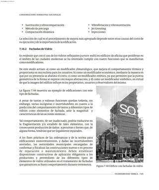 CONSIDERACIONES NORMATIVAS ADICIONALES
La figura 7.44 muestra un ejemplo de edificaciones con este
tipodefachadas.
A pesar de tantas y valiosas funciones quedan todavía, sin
embargo, varias incógnitas e incertidumbres en cuanto a la
predicción del comportamiento de tantos y diferentes tipos de
vidrios como elementos de fachada, ante la magnitud y
característicasdelasaccionessísmicas.
Tal comportamiento, de ser inadecuado, podría traducirse en
la fragmentación y/o estallido de tales elementos, con la
consecuente producción de daños a personas o bienes que, de
algunaforma,tendríanqueserlegalmentereparados.
A los fines prácticos de las ordenanzas y de la norma para
edificaciones sismorresistentes, y dadas las incertidumbres
anotadas, las autoridades municipales encargadas de
conformar y fiscalizar las construcciones nuevas o en proceso
de reparación o mantenimiento deben establecer
disposiciones constructivas de aplicación obligatoria a los
productores y proveedores de los diferentes tipos de
elementos de vidrio utilizados en el tratamiento de fachadas
quegaranticensubuencomportamientoduranteterremotos. Figura 7.44 Edificio con fachadas de vidrio.
• Sustituciónyvibrocompactación • Vibroflotaciónyvibrosustitución
• Métododeprecarga • JetGrouting
• Compactacióndinámica • Inyecciones
La selección de cuál es el procedimiento de mejora más apropiado depende entre otras causas del costo de
suejecuciónydelaimportanciadelaedificación.
7.16.2 FachadasdeVidrio
Es evidente que con el uso de los vidrios reflejantes (curtain walls) en edificios de oficina que proliferan en
el ámbito de las ciudades modernas se ha intentado cumplir con cuatro funciones que se manifiestan
comomodificadores.
De este modo actúan: a) como un modificador climatológico, que mejora el comportamiento térmico y
proporciona un microclima para los usuarios; b) como un modificador económico, mediante la manera en
que por su presencia se abarata el costo; c) como un modificador estético, ya que permiten que la pureza
geométrica de la forma se exprese con mayor abstracción; y d) como un modificador simbólico, en virtud
dequelaimagendeledificioinfluyeenlospropietarios,usuariosyobservadoresdelmismo.
VULNERABILIDAD SÍSMICA 7-65
almanperez@gmail.com 26 Mar 2017
 