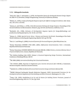 7.17.2 BibliografíaConsultada
1
Seed, H.B., Ugas, C. and Lysmer, J., (1974), Site-Dependent Spectra for Earthquake Resistant Design, Report
No.EERI74-12,November,CollegeofEngineering,UniversityofCalifornia,Berkeley.
2
Mohraz, B., (1976), A Study of Earthquake Response Spectra for Different Geological Conditions, Bull. Seism.
Am.,Vol.6,No.3,915-935.
3
Alonso, J.L. and Urbina, L., (1978), A New Microzonation Technique for Design Purposes, Proceedings of the
SecondConferenceonMicrozonation,VolumeII,pag.523-534,SanFrancisco,California,U.S.A.
4
Borcherdt, R.D., (1994), Estimates of Site-Dependent Response Spectra for Design,(Methodology and
Justification),EarthquakeSpectra,Vol.10,No.4,617-653.
5
Alonso, J.L., (1992), Spectral Curves -Versus - Distance and Dynamic Site-Periods. Proceedings of the Tenth
WorldConferenceonEarthquakeEngineering,Madrid,Vol2,pp793-798.
6
Hart,G.C.andWong,K.,(2000),StructuralDynamicsforStructuralEngineers,JohnWiley&Sons,Inc.
7
Norma Venezolana COVENIN 1756-1:2001, (2001), Edificaciones Sismorresistentes. Parte I. Articulado,
RepúblicaBolivarianadeVenezuela.
8
Norma Venezolana COVENIN MINDUR (Provisional) 2002-88, (1988) Criterios y Acciones Mínimas Para el
ProyectodeEdificaciones,Caracas,RepúblicadeVenezuela.
9
The Uniform Building Code (1997), Volume 2, Structural Engineering Design Provisions, International
ConferenceofBuildingOfficials,UBC-97.
10
IBC-2000,(2000),InternationalBuildingCode,StructuralProvisions.
11
ACI 318S-05, (2005), Requisitos de Reglamento para Concreto Estructural (ACI 318S-05) y Comentario,
VersiónenEspañol.AmericanConcreteInstitute.
12
TamboliA.R.,(1999),HandbookofStructuralSteelConnectionDesignandDetails,McGrawHill.
13
NEHRP, (National Earthquake Hazards Reduction Program), (1997), Recommended Provisions for the
DevelopmentofSeismicRegulationsforNewBuildingsandOthersStructures,Washington,D.C.,USA.
14
Uang, C.M., (1991), Establishing R (or R ) and Cd Factors for Building Seismic Provisions, Journal of
N
StructuralEngineering,ASCE,Vo.117,No.1pp19-28.
CONSIDERACIONES NORMATIVAS ADICIONALES
VULNERABILIDAD SÍSMICA 7-67
almanperez@gmail.com 26 Mar 2017
 