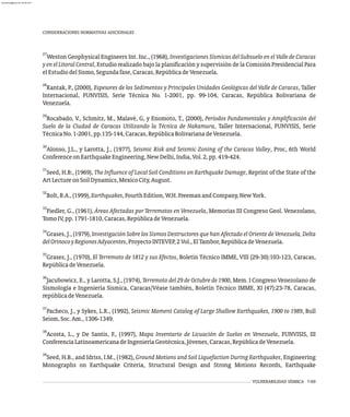 27
Weston Geophysical Engineers Int. Inc., (1968), Investigaciones Sísmicas del Subsuelo en el Valle de Caracas
y en el Litoral Central, Estudio realizado bajo la planificación y supervisión de la Comisión Presidencial Para
elEstudiodelSismo,Segundafase,Caracas,RepúblicadeVenezuela.
28
Kantak, P., (2000), Espesores de los Sedimentos y Principales Unidades Geológicas del Valle de Caracas, Taller
Internacional, FUNVISIS, Serie Técnica No. 1-2001, pp. 99-104, Caracas, República Bolivariana de
Venezuela.
29
Rocabado, V., Schmitz, M., Malavé, G, y Enomoto, T., (2000), Períodos Fundamentales y Amplificación del
Suelo de la Ciudad de Caracas Utilizando la Técnica de Nakamura, Taller Internacional, FUNVISIS, Serie
TécnicaNo.1-2001,pp.135-144,Caracas,RepúblicaBolivarianadeVenezuela.
30
Alonso, J.L., y Larotta, J., (1977), Seismic Risk and Seismic Zoning of the Caracas Valley, Proc, 6th World
ConferenceonEarthquakeEngineering,NewDelhi,India,Vol.2,pp.419-424.
31
Seed, H.B:, (1969), The Influence of Local Soil Conditions on Earthquake Damage, Reprint of the State of the
ArtLectureonSoilDynamics,MexicoCity,August.
32
Bolt,B.A.,(1999),Earthquakes,FourthEdition,W.H.FreemanandCompany,NewYork.
33
Fiedler, G., (1961), Áreas Afectadas por Terremotos en Venezuela, Memorias III Congreso Geol. Venezolano,
TomoIV,pp.1791-1810,Caracas,RepúblicadeVenezuela.
34
Grases, J., (1979), Investigación Sobre los Sismos Destructores que han Afectado el Oriente de Venezuela, Delta
delOrinocoyRegionesAdyacentes,ProyectoINTEVEP,2Vol.,ElTambor,RepúblicadeVenezuela.
35
Grases, J., (1970), El Terremoto de 1812 y sus Efectos, Boletín Técnico IMME, VIII (29-30):103-123, Caracas,
RepúblicadeVenezuela.
36
Jacubowicz, E., y Larotta, S.J., (1974), Terremoto del 29 de Octubre de 1900, Mem. I Congreso Venezolano de
Sismología e Ingeniería Sísmica, Caracas/Véase también, Boletín Técnico IMME, XI (47):23-78, Caracas,
repúblicadeVenezuela.
37
Pacheco, J., y Sykes, L.R., (1992), Seismic Moment Catalog of Large Shallow Earthquakes, 1900 to 1989, Bull
Seism,Soc.Am.,1306-1349.
38
Acosta, L., y De Santis, F., (1997), Mapa Inventario de Licuación de Suelos en Venezuela, FUNVISIS, III
ConferenciaLatinoamericanadeIngenieríaGeotécnica,Jóvenes,Caracas,RepúblicadeVenezuela.
39
Seed, H.B., and Idriss, I.M., (1982), Ground Motions and Soil Liquefaction During Earthquakes, Engineering
Monographs on Earthquake Criteria, Structural Design and Strong Motions Records, Earthquake
CONSIDERACIONES NORMATIVAS ADICIONALES
VULNERABILIDAD SÍSMICA 7-69
almanperez@gmail.com 26 Mar 2017
 
