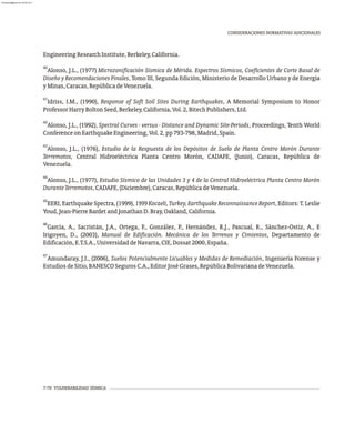 EngineeringResearchInstitute,Berkeley,California.
40
Alonso, J.L., (1977) Microzonificación Sísmica de Mérida. Espectros Sísmicos, Coeficientes de Corte Basal de
Diseño y Recomendaciones Finales, Tomo III, Segunda Edición, Ministerio de Desarrollo Urbano y de Energía
yMinas,Caracas,RepúblicadeVenezuela.
41
Idriss, I.M., (1990), Response of Soft Soil Sites During Earthquakes, A Memorial Symposium to Honor
ProfessorHarryBoltonSeed,Berkeley,California,Vol.2,BitechPublishers,Ltd.
42
Alonso, J.L., (1992), Spectral Curves - versus - Distance and Dynamic Site-Periods, Proceedings, Tenth World
ConferenceonEarthquakeEngineering,Vol.2,pp793-798,Madrid,Spain.
43
Alonso, J.L., (1976), Estudio de la Respuesta de los Depósitos de Suelo de Planta Centro Morón Durante
Terremotos, Central Hidroeléctrica Planta Centro Morón, CADAFE, (Junio), Caracas, República de
Venezuela.
44
Alonso, J.L., (1977), Estudio Sísmico de las Unidades 3 y 4 de la Central Hidroeléctrica Planta Centro Morón
DuranteTerremotos,CADAFE,(Diciembre),Caracas,RepúblicadeVenezuela.
45
EERI, Earthquake Spectra, (1999), 1999Kocaeli,Turkey,EarthquakeReconnaissanceReport, Editors: T. Leslie
Youd,Jean-PierreBardetandJonathanD.Bray,Oakland,California.
46
García, A., Sacristán, J.A., Ortega, F., González, P., Hernández, R.J., Pascual, R., Sánchez-Ostiz, A., E
Irigoyen, D., (2003), Manual de Edificación. Mecánica de los Terrenos y Cimientos, Departamento de
Edificación,E.T.S.A.,UniversidaddeNavarra,CIE,Dossat2000,España.
47
Amundaray, J.I., (2006), Suelos Potencialmente Licuables y Medidas de Remediación, Ingeniería Forense y
EstudiosdeSitio,BANESCOSegurosC.A.,EditorJoséGrases,RepúblicaBolivarianadeVenezuela.
CONSIDERACIONES NORMATIVAS ADICIONALES
7-70 VULNERABILIDAD SÍSMICA
almanperez@gmail.com 26 Mar 2017
 