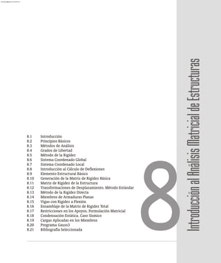 8.1 Introducción
8.2 Principios Básicos
8.3 Métodos de Análisis
8.4 Grados de Libertad
8.5 Método de la Rigidez
8.6 Sistema Coordenado Global
8.7 Sistema Coordenado Local
8.8 Introducción al Cálculo de Deflexiones
8.9 Elemento Estructural Básico
8.10 Generación de la Matriz de Rigidez Básica
8.11 Matriz de Rigidez de la Estructura
8.12 Transformaciones de Desplazamiento. Método Estándar
8.13 Método de la Rigidez Directa
8.14 Miembros de Armaduras Planas
8.15 Vigas con Rigidez a Flexión
8.16 Ensamblaje de la Matriz de Rigidez Total
8.17 Restricciones en los Apoyos. Formulación Matricial
8.18 Condensación Estática. Caso Sísmico
8.19 Cargas Aplicadas en los Miembros
8.20 Programa Gauss3
8.21 Bibliografía Seleccionada
8Introducción
al
Análisis
Matricial
de
Estructuras
almanperez@gmail.com 26 Mar 2017
 