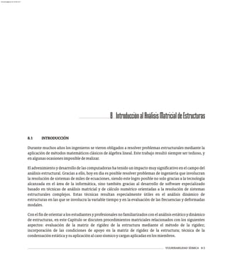 VULNERABILIDAD SÍSMICA 8-3
8 IntroducciónalAnálisisMatricialdeEstructuras
8.1 INTRODUCCIÓN
Durante muchos años los ingenieros se vieron obligados a resolver problemas estructurales mediante la
aplicación de métodos matemáticos clásicos de álgebra lineal. Este trabajo resultó siempre ser tedioso, y
enalgunasocasionesimposiblederealizar.
El advenimiento y desarrollo de las computadoras ha tenido un impacto muy significativo en el campo del
análisis estructural. Gracias a ello, hoy en día es posible resolver problemas de ingeniería que involucran
la resolución de sistemas de miles de ecuaciones, siendo este logro posible no solo gracias a la tecnología
alcanzada en el área de la informática, sino también gracias al desarrollo de software especializado
basado en técnicas de análisis matricial y de cálculo numérico orientadas a la resolución de sistemas
estructurales complejos. Estas técnicas resultan especialmente útiles en el análisis dinámico de
estructuras en las que se involucra la variable tiempo y en la evaluación de las frecuencias y deformadas
modales.
Conelfindeorientaralosestudiantesyprofesionalesnofamiliarizadosconelanálisisestáticoydinámico
de estructuras, en este Capítulo se discuten procedimientos matriciales relacionados con los siguientes
aspectos: evaluación de la matriz de rigidez de la estructura mediante el método de la rigidez;
incorporación de las condiciones de apoyo en la matriz de rigidez de la estructura; técnica de la
condensaciónestáticaysuaplicaciónalcasosísmicoycargasaplicadasenlosmiembros.
almanperez@gmail.com 26 Mar 2017
 