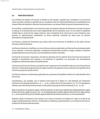 8-4 VULNERABILIDAD SÍSMICA
8.2 PRINCIPIOSBÁSICOS
Los métodos de análisis estructural se dividen en dos grupos: aquellos que consideran a la estructura
como un medio continúo, y aquellos que la consideran como un sistema formado por el ensamblaje de un
númerofinitodeelementosdiscretosinterconectadosaunnúmerofinitodepuntosdenominadosjuntas.
En este libro, consideraremos a la estructura como un conjunto discreto de elementos en el que las juntas
se ubican en la intersección de los ejes longitudinales de los miembros, que a su vez están en equilibrio
estable bajo la acción de las cargas externas. Esta concepción de la estructura es muy ventajosa, pues
permite su representación matemática en forma matricial, sentando las bases para un proceso
sistemáticoycomputarizado.
Las fuerzas y parejas de momentos que actúan sobre una estructura se clasifican en dos tipos: fuerzas
externasyfuerzasinternas.
Lasfuerzasexternasseclasificanasuvezenfuerzasexternasaplicadasyenfuerzasdereaccióngeneradas
en los soportes. Las fuerzas aplicadas, usualmente denominadas acciones o cargas, tienden a ocasionar
desplazamientosenlaestructuraysonnormalmentevaloresconocidos.
Las fuerzas de reacción o reacciones, son fuerzas ejercidas por los soportes de la estructura que tratan de
impedir el movimiento del conjunto y de mantener el equilibrio. Las reacciones son normalmente
incógnitasydebendeterminarseanalíticamente.
Las fuerzas internas son fuerzas y momentos que se generan en los miembros bajo la acción de las fuerzas
externas. Tienen igual magnitud pero de signo contrario. No aparecen en las ecuaciones de equilibrio de la
estructurayaqueseanulanentresí.
Las fuerzas internas se determinan aplicando las ecuaciones de equilibrio estático en cada miembro de la
estructura.
Consideremos, por ejemplo, que el sistema estructural de la figura 8.1 está formado por elementos
arbitrarios de cualquier geometría, a, b, c, …p, etc., unidos entre sí en las juntas A, B, C, D y E. Supongamos
...
además,quesobredichosistemaactúan enlasjuntasungrupodefuerzasexternasR ,R , R ,etc.
1 2 n
Bajo la acción de este grupo de cargas o fuerzas externas, la estructura experimenta desplazamientos según
la dirección de las cargas actuantes. Así, r es el desplazamiento medido según la dirección de la carga externa
1
R ;r eslarotacióndelajuntaBmedidasegúnladireccióndelafuerzaexternaR ,yasísucesivamente.
1 3 3
Aislemos ahora el elemento p del sistema, tal y como se muestra en la figura 8.2. Bajo la acción de las
cargas y desplazamientos externos, el elemento p se deforma, produciéndose a su vez fuerzas internas en
ladireccióndedichasdeformaciones.
INTRODUCCIÓN AL ANÁLISIS MATRICIAL DE ESTRUCTURAS
almanperez@gmail.com 26 Mar 2017
 