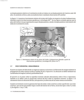 1-14 VULNERABILIDAD SÍSMICA
un desplazamiento relativo es 2 centímetros al año se traduce en un desplazamiento de 2 metros cada 100
años.SumediciónsellevaacaboconmediciónláseromedianteobservaciónGPSsatelital.
La figura 1.11 muestra el movimiento relativo de la placa del Caribe con respecto a la placa Sudamericana,
15
obtenido a partir de observaciones geodésicas y tecnología GPS . En esa figura se puede apreciar que la
placa del Caribe es la que experimenta mayor desplazamiento, siendo el desplazamiento total relativo del
ordende2centímetrosalaño.
Figura 1.11 Movimiento relativo de las placas del Caribe y Sudamericana obtenido a partir de
15
observaciones geodésicas y tecnología GPS, (Pérez et al )
1.7 FOCOYEPICENTRO. ONDASSÍSMICAS
El punto en el plano de falla donde se origina la ruptura y se da inicio a la liberación de energía mediante la
propagación de ondas sísmicas recibe el nombre de foco o hipocentro. Su ubicación se define mediante las
coordenadasdelongitud,latitudyprofundidadfocal.
El epicentro es el punto sobre la superficie terrestre ubicado directamente sobre el foco o hipocentro.
También se lo define como la proyección vertical del foco sobre la superficie terrestre. La figura 1.12
claramenteilustralaubicacióndelfoco,delepicentroyladireccióndelasondassísmicasresultantes.
Cuandounterremotoocurresegenerandostiposdeondas:ondascorpóreasyondassuperficiales.Lasondas
corpóreas, que son las que pueden viajar a través del interior de la Tierra, son de dos tipos: ondas P y ondas
S,(verfiguras1.13ay1.13b).
ELEMENTOS DE SIMOLOGÍA Y TERREMOTOS
almanperez@gmail.com 26 Mar 2017
 
