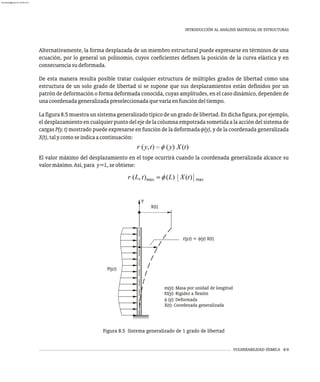 VULNERABILIDAD SÍSMICA 8-9
INTRODUCCIÓN AL ANÁLISIS MATRICIAL DE ESTRUCTURAS
Alternativamente, la forma desplazada de un miembro estructural puede expresarse en términos de una
ecuación, por lo general un polinomio, cuyos coeficientes definen la posición de la curva elástica y en
consecuenciasudeformada.
De esta manera resulta posible tratar cualquier estructura de múltiples grados de libertad como una
estructura de un solo grado de libertad si se supone que sus desplazamientos están definidos por un
patrón de deformación o forma deformada conocida, cuyas amplitudes, en el caso dinámico, dependen de
unacoordenadageneralizadapreseleccionadaquevaríaenfuncióndeltiempo.
La figura 8.5 muestra un sistema generalizado típico de un grado de libertad. En dicha figura, por ejemplo,
el desplazamiento en cualquier punto del eje de la columna empotrada sometida a la acción del sistema de
cargas P(y, t) mostrado puede expresarse en función de la deformada f(y), y de la coordenada generalizada
X(t),talycomoseindicaacontinuación:
El valor máximo del desplazamiento en el tope ocurrirá cuando la coordenada generalizada alcance su
valormáximo.Así,para y=L,seobtiene:
Figura 8.5 Sistema generalizado de 1 grado de libertad
m(y): Masa por unidad de longitud
EI(y): Rigidez a flexión
f (y): Deformada
X(t): Coordenada generalizada
X(t)
Y
P(y,t)
r(y,t) = f(y) X(t)
almanperez@gmail.com 26 Mar 2017
 