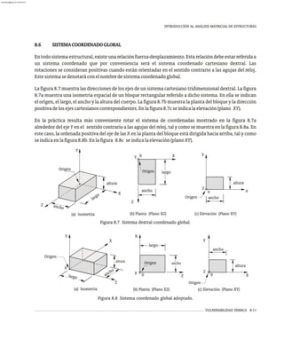 VULNERABILIDAD SÍSMICA 8-11
INTRODUCCIÓN AL ANÁLISIS MATRICIAL DE ESTRUCTURAS
Figura 8.8 Sistema coordenado global adoptado.
8.6 SISTEMACOORDENADOGLOBAL
Entodosistemaestructural,existeunarelaciónfuerza-desplazamiento.Estarelacióndebeestarreferidaa
un sistema coordenado que por conveniencia será el sistema coordenado cartesiano dextral. Las
rotaciones se consideran positivas cuando están orientadas en el sentido contrario a las agujas del reloj.
Estesistemasedenotaráconelnombredesistemacoordenadoglobal.
La figura 8.7 muestra las direcciones de los ejes de un sistema cartesiano tridimensional dextral. La figura
8.7a muestra una isometría espacial de un bloque rectangular referido a dicho sistema. En ella se indican
el origen, el largo, el ancho y la altura del cuerpo. La figura 8.7b muestra la planta del bloque y la dirección
positivadelosejescartesianoscorrespondientes.Enlafigura8.7cseindicalaelevación(plano XY).
En la práctica resulta más conveniente rotar el sistema de coordenadas mostrado en la figura 8.7a
alrededor del eje Y en el sentido contrario a las agujas del reloj, tal y como se muestra en la figura 8.8a. En
este caso, la ordenada positiva del eje de las X en la planta del bloque está dirigida hacia arriba, tal y como
seindicaenlafigura8.8b.Enlafigura 8.8c seindicalaelevación(planoXY).
(a) Isometría (b) Planta (Plano XZ) (c) Elevación (Plano XY)
Y
Origen
Z
0
ltu
a ra
c
an ho
la g
r o
altura
a c o
n h
X
Y
Z
0
Origen
ancho
largo
Origen
X
Z
Y 0
Z
0
Y
X
0
Origen
Z
ancho
largo
altura
nc
a ho
Origen
Z
X
altura
0
largo
Y X
Y
an
ho
c
(a) Isometría (b) Planta (Plano XZ) (c) Elevación (Plano XY)
Origen
Figura 8.7 Sistema dextral coordenado global.
x
almanperez@gmail.com 26 Mar 2017
 
