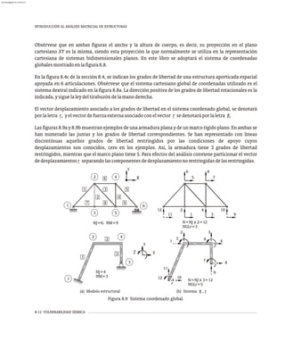 8-12 VULNERABILIDAD SÍSMICA
Obsérvese que en ambas figuras el ancho y la altura de cuerpo, es decir, su proyección en el plano
cartesiano XY es la misma, siendo esta proyección la que normalmente se utiliza en la representación
cartesiana de sistemas bidimensionales planos. En este libro se adoptará el sistema de coordenadas
globalesmostradoenlafigura8.8.
En la figura 8.4c de la sección 8.4, se indican los grados de libertad de una estructura aporticada espacial
apoyada en 6 articulaciones. Obsérvese que el sistema cartesiano global de coordenadas utilizado es el
sistema dextral indicado en la figura 8.8a. La dirección positiva de los grados de libertad rotacionales es la
indicada,ysiguelaleydeltirabuzóndelamanoderecha.
El vector desplazamiento asociado a los grados de libertad en el sistema coordenado global, se denotará
porlaletra r, yelvectordefuerzaexternaasociadoconelvector r sedenotaráporlaletra R.
Las figuras 8.9a y 8.9b muestran ejemplos de una armadura plana y de un marco rígido plano. En ambas se
han numerado las juntas y los grados de libertad correspondientes. Se han representado con líneas
discontinuas aquellos grados de libertad restringidos por las condiciones de apoyo cuyos
desplazamientos son conocidos, cero en los ejemplos. Así, la armadura tiene 3 grados de libertad
restringidos, mientras que el marco plano tiene 5. Para efectos del análisis conviene particionar el vector
dedesplazamientosr separandolascomponentesdedesplazamientonorestringidasdelasrestringidas.
1
2
6
3
4
5
3
4
2
5
8
1
7 9
6
NJ=6; NM=9
11
12 2
1 3
4
9
10
7
8
5
6
N=NJ x 2=12
NGLr=3
X
X
Y
Y
X
NM=3
NJ=4
Z
1
2 4
3
1
2
3
(a) Modelo estructural
7
10
11
12
2
3
4
5
6
8
9
1
N=NJ x 3=12
NGLr=5
(b) Sistema R , r
Figura 8.9 Sistema coordenado global.
INTRODUCCIÓN AL ANÁLISIS MATRICIAL DE ESTRUCTURAS
almanperez@gmail.com 26 Mar 2017
 