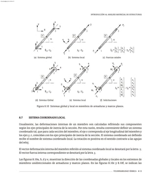 VULNERABILIDAD SÍSMICA 8-13
INTRODUCCIÓN AL ANÁLISIS MATRICIAL DE ESTRUCTURAS
8.7 SISTEMACOORDENADOLOCAL
Usualmente, las deformaciones internas de un miembro son calculadas refiriendo sus componentes
según los ejes principales de inercia de la sección. Por esta razón, resulta conveniente definir un sistema
coordenado tal, que para cada sección del miembro, el eje x corresponda al eje longitudinal del miembro y
los ejes y, z, coincidan con los ejes principales de inercia de la sección. El sistema coordenado así definido
recibe el nombre de sistema coordenado local. La rotación es positiva en el sentido contrario a las agujas
delreloj.
El vector deformación interna del miembro referido al sistema coordenado local se denotará por la letra v.
Elvectorfuerzainternacorrespondientesedenotaráporlaletra s.
Las figuras 8.10a, b, d y e, muestran la dirección de las coordenadas globales y locales en los extremos de
miembros unidireccionales de armaduras y marcos planos. En las figuras 8.10c y 8.10f, se indican las
Figura 8.10 Sistemas global y local en miembros de armaduras y marcos planos.
(a) Sistema global
a
i
1
j
2
p
y
(b) Sistema local
x
s ; v
p p i
j
P
p
1
2
P
(c) Fuerzas axiales
a
S =
p
S1
S2
=
P1
P2
; v =
p
v1
v2
i
2
1
j
5
4
3
6
p
(d) Sistema Global
a
1
i
4
j
y
x
5
2
6
3
p
(e) Sistema local
a
s ; v
p p
Vi
j
V
j
M
i
i
M
Pj
j
p
i
P
(f) Solicitaciones
a
s =
p
Mi
; v =
p
v1
v2
Vi
Pi
Mj
Vj
Pj
v3
a
X
Y
3
4
j
i
1
2
p
R ; r
p p
v4
v5
v6
R ; r
p p
almanperez@gmail.com 26 Mar 2017
 
