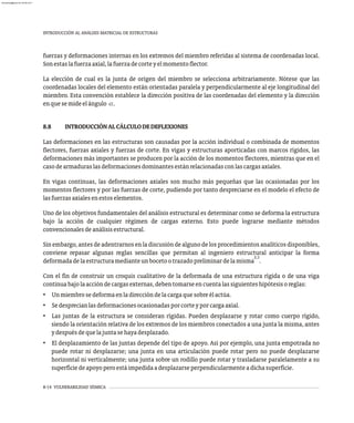 8-14 VULNERABILIDAD SÍSMICA
INTRODUCCIÓN AL ANÁLISIS MATRICIAL DE ESTRUCTURAS
fuerzas y deformaciones internas en los extremos del miembro referidas al sistema de coordenadas local.
Sonestaslafuerzaaxial,lafuerzadecorteyelmomentoflector.
La elección de cual es la junta de origen del miembro se selecciona arbitrariamente. Nótese que las
coordenadas locales del elemento están orientadas paralela y perpendicularmente al eje longitudinal del
miembro. Esta convención establece la dirección positiva de las coordenadas del elemento y la dirección
enquesemideelángulo a.
8.8 INTRODUCCIÓNALCÁLCULODEDEFLEXIONES
Las deformaciones en las estructuras son causadas por la acción individual o combinada de momentos
flectores, fuerzas axiales y fuerzas de corte. En vigas y estructuras aporticadas con marcos rígidos, las
deformaciones más importantes se producen por la acción de los momentos flectores, mientras que en el
casodearmaduraslasdeformacionesdominantesestánrelacionadasconlascargasaxiales.
En vigas continuas, las deformaciones axiales son mucho más pequeñas que las ocasionadas por los
momentos flectores y por las fuerzas de corte, pudiendo por tanto despreciarse en el modelo el efecto de
lasfuerzasaxialesenestoselementos.
Uno de los objetivos fundamentales del análisis estructural es determinar como se deforma la estructura
bajo la acción de cualquier régimen de cargas externo. Esto puede lograrse mediante métodos
convencionalesdeanálisisestructural.
Sin embargo, antes de adentrarnos en la discusión de alguno de los procedimientos analíticos disponibles,
conviene repasar algunas reglas sencillas que permitan al ingeniero estructural anticipar la forma
2,3
deformadadelaestructuramedianteunbocetootrazadopreliminardelamisma .
Con el fin de construir un croquis cualitativo de la deformada de una estructura rígida o de una viga
continuabajolaaccióndecargasexternas,debentomarseencuentalassiguienteshipótesisoreglas:
• Unmiembrosedeformaenladireccióndelacargaquesobreélactúa.
• Sedesprecianlasdeformacionesocasionadasporcorteyporcargaaxial.
• Las juntas de la estructura se consideran rígidas. Pueden desplazarse y rotar como cuerpo rígido,
siendo la orientación relativa de los extremos de los miembros conectados a una junta la misma, antes
ydespuésdequelajuntasehayadesplazado.
• El desplazamiento de las juntas depende del tipo de apoyo. Así por ejemplo, una junta empotrada no
puede rotar ni desplazarse; una junta en una articulación puede rotar pero no puede desplazarse
horizontal ni verticalmente; una junta sobre un rodillo puede rotar y trasladarse paralelamente a su
superficiedeapoyoperoestáimpedidaadesplazarseperpendicularmenteadichasuperficie.
almanperez@gmail.com 26 Mar 2017
 